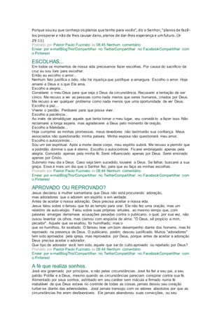 Porque sou eu que conheço os planos que tenho para vocês", diz o Senhor, "planos de fazê-
los prosperar e não de lhes causar dano, planos de dar-lhes esperança e um futuro. (Jr
29:11)
Postado por Pastor Paulo Fuzinato às 08:45 Nenhum comentário:
Enviar por e-mailBlogThis!Compartilhar no TwitterCompartilhar no FacebookCompartilhar com
o Pinterest
ESCOLHAS...
Em todos os momentos de nossa vida precisamos fazer escolhas. Por causa do sacrifício da
cruz eu sou livre para escolher.
Então eu escolho o amor...
Nenhum fato justifica o ódio, não há injustiça que justifique a amargura. Escolho o amor. Hoje
amarei a Deus e o que Ele ama.
Escolho a alegria...
Convidarei o meu Deus para que seja o Deus da circunstância. Recusarei a tentação de ser
cínico. Me recuso a ver as pessoas como nada menos que seres humanos, criados por Deus.
Me recuso a ver qualquer problema como nada menos que uma oportunidade de ver Deus.
Escolho a paz...
Viverei o perdão. Perdoarei para que possa viver.
Escolho a paciência...
Ao invés de almaldiçoar aquele que tenta tomar o meu lugar, vou convidá-lo a fazer isso. Não
reclamarei a longa espera, mas agradecerei a Deus pelo momento de oração.
Escolho a fidelidade...
Hoje cumprirei as minhas promessas. meus devedores não lastimarão sua confiança. Meus
associados não questionarão minha palavra. Minha esposa não questionará meu amor.
Escolho o autocontrole...
Sou um ser espiritual. Após a morte deste corpo, meu espírito subirá. Me recuso a permitir que
a podridão domine o que é eterno. Escolho o autocontrole. Ficarei embriagado apenas pela
alegria. Comovido apenas pela minha fé. Serei influenciado apenas por Deus. Serei ensinado
apenas por Cristo.
Submeto meu dia a Deus. Caso seja bem sucedido, louvarei a Deus. Se falhar, buscarei a sua
graça. Esse é mais um dia que o Senhor fez, para que eu faça as minhas escolhas.
Postado por Pastor Paulo Fuzinato às 08:44 Nenhum comentário:
Enviar por e-mailBlogThis!Compartilhar no TwitterCompartilhar no FacebookCompartilhar com
o Pinterest
APROVADO OU REPROVADO?
Jesus declarou à mulher samaritana que Deus não está procurando adoração,
mas adoradores que o adorem em espírito e em verdade.
Antes de aceitar o nossa adoração, Deus precisa aceitar a nossa vida.
Jesus falou sobre o fariseu que foi ao templo para orar. Ele não fez uma oração, mas um
relatório de auto-elogio. Falou sobre suas próprias virtudes, ao mesmo tempo que, com
palavras amargas derramava acusações pesadas contra o publicano, o qual, por sua vez, não
ousou levantar os olhos, mas clamou com angústia de alma: "Ó Deus, sê propício a mim,
pecador". Aquele que se exaltou, foi humilhado, mas o
que se humilhou, foi exaltado. O fariseu teve um bom desempenho diante dos homens, mas foi
reprovado na presença de Deus. O publicano, porém, desceu justificado. Muitos "adoradores"
tem sido aprovados pela igreja, mas reprovados por Deus, porque antes de aceitar a adoração
Deus precisa aceitar o adorador.
Que tipo de adorador você tem sido, aquele que sai do culto aprovado ou rejeitado por Deus?
Postado por Pastor Paulo Fuzinato às 08:44 Nenhum comentário:
Enviar por e-mailBlogThis!Compartilhar no TwitterCompartilhar no FacebookCompartilhar com
o Pinterest
A fé que realiza sonhos.
José era governado por princípios, e não pelas circunstâncias. José foi fiel a seu pai, a seu
patrão Potifar e a Deus, mesmo quando as circunstâncias pareciam conspirar contra sua fé.
Alimentado por seus sonhos, estribado em seu caráter sem mácula e firmado numa fé
inabalável de que Deus estava no controle de todas as coisas, jamais deixou seu coração
turbar-se diante das adversidades. José jamais transigiu com os valores absolutos por que as
circunstâncias lhe eram desfavoráveis. Ele jamais abandonou suas convicções, ou seu
 