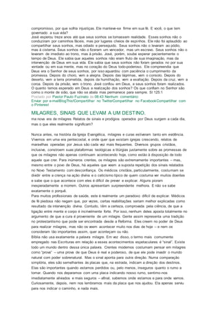 compromisso, por que sofria injustiças. Ele manteve-se firme em sua fé. E você, o que tem
governado a sua vida?
José esperou treze anos até que seus sonhos se tornassem realidade. Esses sonhos não o
conduziram por caminhos fáceis, mas por lugares cheios de espinhos. Ele não foi aplaudido ao
compartilhar seus sonhos, mas odiado e perseguido. Seus sonhos não o levaram ao pódio,
mas à cisterna. Seus sonhos não o fizeram um vencedor, mas um escravo. Seus sonhos não o
levaram de imediato ao trono, mas à prisão. José, porém, soube esperar pacientemente o
tempo de Deus. Ele sabia que aqueles sonhos não eram fruto de sua imaginação, mas da
intervenção de Deus em sua vida. Ele sabia que seus sonhos não foram gerados no por sua
vontade ou em sua mente, mas no coração do Deus todo-poderoso. Ele compreendia que
Deus era o Senhor de seus sonhos, por isso aguardou com paciência o cumprimento da
promessa. Depois do choro, vem a alegria. Depois das lágrimas, vem o consolo. Depois do
deserto, vem a terra prometida, depois da humilhação, vem a exaltação. Depois da cruz, vem a
coroa. Depois da prisão, vem o trono. José confiou em Deus, e seus sonhos foram realizados.
O quanto temos esperado em Deus a realização dos sonhos? Os que confiam no Senhor são
como o monte de sião, que não se abala mas permanece para sempre. Sl 125:1
Postado por Pastor Paulo Fuzinato às 08:43 Nenhum comentário:
Enviar por e-mailBlogThis!Compartilhar no TwitterCompartilhar no FacebookCompartilhar com
o Pinterest
MILAGRES, SINAIS QUE LEVAM A UM DESTINO.
ma nova era de milagres Relatos de sinais e prodígios operados por Deus surgem a cada dia,
mas o que eles realmente significam?
Nunca antes, na história da Igreja Evangélica, milagres e curas estiveram tanto em evidência.
Vivemos em uma era pentecostal, e onde quer que existam igrejas crescendo, relatos de
maravilhas operadas por Jesus são cada vez mais frequentes. Diversos grupos cristãos,
inclusive, constroem suas plataformas teológicas e litúrgias justamente sobre as promessas de
que os milagres não apenas continuam acontecendo hoje, como estão à disposição de todo
aquele que crer. Para inúmeros crentes, os milagres são extremamente importantes – mas,
mesmo entre o povo de Deus, há aqueles que veem a suposta repetição dos sinais relatados
no Novo Testamento com desconfiança. Os médicos cristãos, particularmente, costumam se
dividir entre a crença na ação divina e o ceticismo típico de quem costuma ver muitos doentes
e sabe que o que acontece com eles é difícil de prever e explicar. Alguns pioram
inesperadamente e morrem. Outros apresentam surpreendente melhora. E não se sabe
exatamente o porquê.
Para muitos profissionais de saúde, este é realmente um paradoxo difícil de explicar. Médicos
de fé piedosa não negam que, por vezes, certas reabilitações seriam melhor explicadas como
resultado da intervenção divina. Contudo, têm a certeza, comprovada pela ciência, de que a
ligação entre mente e corpo é incrivelmente forte. Por isso, nenhum deles aposta totalmente no
argumento de que a cura é proveniente de um milagre. Gente assim representa uma tradição
no protestantismo que pode ser encontrada desde a Reforma. Eles creem no poder de Deus
para realizar milagres, mas não os veem acontecer muito nos dias de hoje – e nem os
consideram tão importantes assim, quer aconteçam ou não.
Bíblia não usa exatamente a palavra milagre. Em vez disso, o termo mais comumente
empregado nas Escrituras em relação a esses acontecimentos espetaculares é “sinal”. Existe
todo um mundo dentro dessa única palavra. Crentes modernos costumam pensar em milagres
como “prova” – uma prova de que Deus é real e poderoso, de que ele pode invadir o mundo
natural com poder sobrenatural. Mas o sinal aponta para outra direção. Numa comparação
simplória, eles são semelhantes às placas que, na estrada, indicam a direção dos destinos.
Elas são importantes quando estamos perdidos ou, pelo menos, inseguros quanto o rumo a
tomar. Quando nos deparamos com uma placa indicando nosso rumo, sentimo-nos
imediatamente aliviados e mais seguros – afinal, sabemos onde estamos e para onde vamos.
Curiosamente, depois, nem nos lembramos mais da placa que nos ajudou. Ela apenas serviu
para nos indicar o caminho, e nada mais.
 