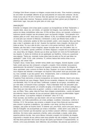 O teólogo Colin Brown compara os milagres a esses sinais de aviso. “Eles mostram a presença
de uma ordem de realidade diferente da que está presente em nossa vida cotidiana”, ele diz.
Sinais nunca são um fim em si mesmos. Eles não apontam em sua própria direção, nem são
prova de nada neles mesmos. Tampouco existem para nos fazer pensar que já chegamos a
determinado lugar, mas para nos guiar para um novo lugar.
SINALIZAÇÃO
Entender os milagres como sinais ajuda a suavizar as incongruências do Novo Testamento a
respeito deles. Jesus era, sem dúvida, um operador de milagres, mas à primeira vista ele
parecia ter ideias contraditórias sobre eles. O Filho de Deus criticou, por exemplo, os fariseus e
saduceus quando exigiram que ele provasse quem era fazendo milagres. “Uma geração má e
adúltera pede um sinal”, disse Jesus a eles. (Mateus 12.39). As multidões também queriam ver
um sinal para que cressem no Messias, e lembraram a Jesus que Moisés havia provido o
maná. Cristo, certamente, poderia ter feito isso também; porém, como resposta, falou que Deus
dava a eles “o verdadeiro pão do céu”. Quando lhe inquiriram mais a respeito, ele disse com
todas as letras: “Eu sou o pão da vida; o que vem a mim jamais terá fome” (João 6.35). O
Salvador não lhes daria o maná milagroso, apesar de poder fazer isso. Ele preferiu dar a si
mesmo. E, no entanto, quando confrontou os líderes religiosos a respeito de sua relutância em
crer, Jesus falou de milagres, dizendo que as obras que faziam em nome do Pai testificavam a
seu respeito. E, diante da iminência de ser apedrejado por blasfêmia, limitou-se a questionar
seus algozes: “Tenho-vos mostrado muitas obras boas da parte do Pai; por qual delas me
apedrejais?” (João 10.32). João comentou: “E, embora tivesse feito tantos sinais na sua
presença, não creram nele.”
O próprio Jesus, muitas vezes, também tentou abafar seus milagres, dizendo àqueles a quem
havia curado para que não contassem a ninguém a respeito. Como entender essa postura
aparentemente tão estranha? A resposta diz respeito à natureza dos sinais. Os milagres de
Jesus apontavam para o anúncio do Reino de Deus. Qualquer um (como os fariseus) que visse
isso e fingisse não entender a mensagem era hipócrita. Eles podiam dizer que procuravam pela
luz, mas a verdade é que não queriam vê-la. Simplesmente, viram a sinalização indicando o
caminho, a verdade e a vida e decidiram tomar outro rumo.
O apóstolo Paulo demonstra a mesma incongruência de maneira diferente. Assim como Jesus,
ele era conhecido por seus milagres. Depois de sua conversão milagrosa, ele começou a viajar
com Barnabás. Atos 14.3 diz que Deus “confirmava a palavra da sua graça, concedendo que,
por mão deles, se fizessem sinais e prodígios”. Paulo e Barnabás foram até Jerusalém para
defender seu ministério perante um conselho da igreja, e lá contaram “os sinais e pródigos que
Deus fizera por meio deles entre os gentios”, conforme o relato de Lucas. Ele ainda registra
que, em Éfeso, “Deus, pelas mãos de Paulo, fazia milagres extraordinários, a ponto de levarem
aos enfermos lenços e aventais do seu uso pessoal, diante dos quais as enfermidades fugiam
das suas vítimas, e os espíritos malignos se retiravam” (Atos 19.11-12).
Paulo escreveu aos Coríntios que eles haviam visto em seu ministério as credenciais do
apostolado, com toda a persistência, por sinais, prodígios e poderes miraculosos, conforme II
Coríntios 12.12. Ele escreveu aos romanos a respeito do que Cristo fizera por seu intermédio
para conduzir os gentios à obediência, “por palavras e por obras, por força de sinais e
prodígios, pelo poder do Espírito Santo”. É evidente que, para Paulo, assim como para Jesus, a
obra do Evangelho era acompanhada por sinais e maravilhas – ainda assim, suas cartas às
igrejas nunca mostram que ele esperava que os cristãos curassem enfermos e expulsassem
demônios. Ele instrui sobre casamento e família, sobre comunidade e oração, sobre vários
aspectos práticos da vida; mas nunca oferece instrução a respeito do ministério de milagres.
Argumentos a respeito de seu silêncio sobre essa questão não são confiáveis. Só porque ele
não lhes disse para fazer não é prova de que não queria que fizessem. É impressionante, no
entanto, como suas prioridades eram diferentes das prioridades das pessoas que praticam a
 