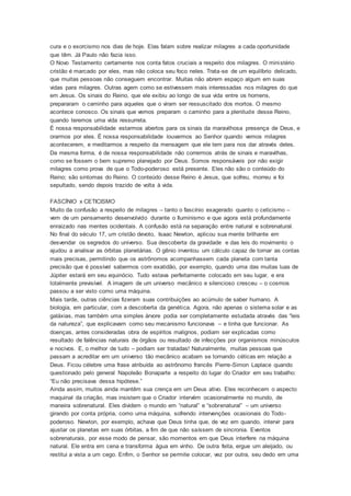 cura e o exorcismo nos dias de hoje. Elas falam sobre realizar milagres a cada oportunidade
que têm. Já Paulo não fazia isso.
O Novo Testamento certamente nos conta fatos cruciais a respeito dos milagres. O ministério
cristão é marcado por eles, mas não coloca seu foco neles. Trata-se de um equilíbrio delicado,
que muitas pessoas não conseguem encontrar. Muitas não abrem espaço algum em suas
vidas para milagres. Outras agem como se estivessem mais interessadas nos milagres do que
em Jesus. Os sinais do Reino, que ele exibiu ao longo de sua vida entre os homens,
prepararam o caminho para aqueles que o viram ser ressuscitado dos mortos. O mesmo
acontece conosco. Os sinais que vemos preparam o caminho para a plenitude desse Reino,
quando teremos uma vida ressurreta.
É nossa responsabilidade estarmos abertos para os sinais da maravilhosa presença de Deus, e
orarmos por eles. É nossa responsabilidade louvarmos ao Senhor quando vemos milagres
acontecerem, e meditarmos a respeito da mensagem que ele tem para nos dar através deles.
Da mesma forma, é de nossa responsabilidade não corrermos atrás de sinais e maravilhas,
como se fossem o bem supremo planejado por Deus. Somos responsáveis por não exigir
milagres como prova de que o Todo-poderoso está presente. Eles não são o conteúdo do
Reino; são sintomas do Reino. O conteúdo desse Reino é Jesus, que sofreu, morreu e foi
sepultado, sendo depois trazido de volta à vida.
FASCÍNIO x CETICISMO
Muito da confusão a respeito de milagres – tanto o fascínio exagerado quanto o ceticismo –
vem de um pensamento desenvolvido durante o Iluminismo e que agora está profundamente
enraizado nas mentes ocidentais. A confusão está na separação entre natural e sobrenatural.
No final do século 17, um cristão devoto, Isaac Newton, aplicou sua mente brilhante em
desvendar os segredos do universo. Sua descoberta da gravidade e das leis do movimento o
ajudou a analisar as órbitas planetárias. O gênio inventou um cálculo capaz de tornar as contas
mais precisas, permitindo que os astrônomos acompanhassem cada planeta com tanta
precisão que é possível sabermos com exatidão, por exemplo, quando uma das muitas luas de
Júpiter estará em seu equinócio. Tudo estava perfeitamente colocado em seu lugar, e era
totalmente previsível. A imagem de um universo mecânico e silencioso cresceu – o cosmos
passou a ser visto como uma máquina.
Mais tarde, outras ciências fizeram suas contribuições ao acúmulo de saber humano. A
biologia, em particular, com a descoberta da genética. Agora, não apenas o sistema solar e as
galáxias, mas também uma simples árvore podia ser completamente estudada através das “leis
da natureza”, que explicavam como seu mecanismo funcionava – e tinha que funcionar. As
doenças, antes consideradas obra de espíritos malignos, podiam ser explicadas como
resultado de falências naturais de órgãos ou resultado de infecções por organismos minúsculos
e nocivos. E, o melhor de tudo – podiam ser tratadas! Naturalmente, muitas pessoas que
passam a acreditar em um universo tão mecânico acabam se tornando céticas em relação a
Deus. Ficou célebre uma frase atribuída ao astrônomo francês Pierre-Simon Laplace quando
questionado pelo general Napoleão Bonaparte a respeito do lugar do Criador em seu trabalho:
“Eu não precisava dessa hipótese.”
Ainda assim, muitos ainda mantêm sua crença em um Deus ativo. Eles reconhecem o aspecto
maquinal da criação, mas insistem que o Criador intervém ocasionalmente no mundo, de
maneira sobrenatural. Eles dividem o mundo em “natural” e “sobrenatural” – um universo
girando por conta própria, como uma máquina, sofrendo intervenções ocasionais do Todo-
poderoso. Newton, por exemplo, achava que Deus tinha que, de vez em quando, intervir para
ajustar os planetas em suas órbitas, a fim de que não saíssem de sincronia. Eventos
sobrenaturais, por esse modo de pensar, são momentos em que Deus interfere na máquina
natural. Ele entra em cena e transforma água em vinho. De outra feita, ergue um aleijado, ou
restitui a vista a um cego. Enfim, o Senhor se permite colocar, vez por outra, seu dedo em uma
 