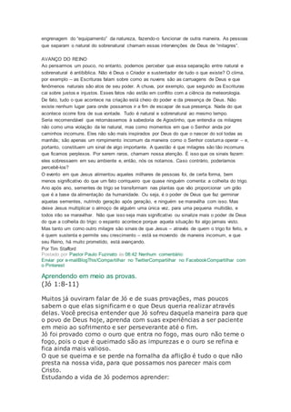 engrenagem do “equipamento” da natureza, fazendo-o funcionar de outra maneira. As pessoas
que separam o natural do sobrenatural chamam essas intervenções de Deus de “milagres”.
AVANÇO DO REINO
Ao pensarmos um pouco, no entanto, podemos perceber que essa separação entre natural e
sobrenatural é antibíblica. Não é Deus o Criador e sustentador de tudo o que existe? O clima,
por exemplo – as Escrituras falam sobre como as nuvens são as carruagens de Deus e que
fenômenos naturais são atos de seu poder. A chuva, por exemplo, que segundo as Escrituras
cai sobre justos e injustos. Esses fatos não estão em conflito com a ciência da meteorologia.
De fato, tudo o que acontece na criação está cheio do poder e da presença de Deus. Não
existe nenhum lugar para onde possamos ir a fim de escapar de sua presença. Nada do que
acontece ocorre fora de sua vontade. Tudo é natural e sobrenatural ao mesmo tempo.
Seria recomendável que retornássemos à sabedoria de Agostinho, que entendia os milagres
não como uma violação da lei natural, mas como momentos em que o Senhor anda por
caminhos incomuns. Eles não são mais inspirados por Deus do que o nascer do sol todas as
manhãs; são apenas um rompimento incomum da maneira como o Senhor costuma operar – e,
portanto, constituem um sinal de algo importante. A questão é que milagres são tão incomuns
que ficamos perplexos. Por serem raros, chamam nossa atenção. É isso que os sinais fazem:
eles sobressaem em seu ambiente e, então, nós os notamos. Caso contrário, poderíamos
percebê-los?
O evento em que Jesus alimentou aqueles milhares de pessoas foi, de certa forma, bem
menos significativo do que um fato corriqueiro que quase ninguém comenta: a colheita do trigo.
Ano após ano, sementes de trigo se transformam nas plantas que vão proporcionar um grão
que é a base da alimentação da humanidade. Ou seja, é o poder de Deus que faz germinar
aquelas sementes, nutrindo geração após geração, e ninguém se maravilha com isso. Mas
deixe Jesus multiplicar o almoço de alguém uma única vez, para uma pequena multidão, e
todos irão se maravilhar. Não que isso seja mais significativo ou sinalize mais o poder de Deus
do que a colheita do trigo: o espanto acontece porque aquela situação foi algo jamais visto.
Mas tanto um como outro milagre são sinais de que Jesus – através de quem o trigo foi feito, e
é quem sustenta e permite seu crescimento – está se movendo de maneira incomum, e que
seu Reino, há muito prometido, está avançando.
Por Tim Stafford
Postado por Pastor Paulo Fuzinato às 08:42 Nenhum comentário:
Enviar por e-mailBlogThis!Compartilhar no TwitterCompartilhar no FacebookCompartilhar com
o Pinterest
Aprendendo em meio as provas.
(Jó 1:8-11)
Muitos já ouviram falar de Jó e de suas provações, mas poucos
sabem o que elas significam e o que Deus queria realizar através
delas. Você precisa entender que Jó sofreu daquela maneira para que
o povo de Deus hoje, aprenda com suas experiências a ser paciente
em meio ao sofrimento e ser perseverante até o fim.
Jó foi provado como o ouro que entra no fogo, mas ouro não teme o
fogo, pois o que é queimado são as impurezas e o ouro se refina e
fica ainda mais valioso.
O que se queima e se perde na fornalha da aflição é tudo o que não
presta na nossa vida, para que possamos nos parecer mais com
Cristo.
Estudando a vida de Jó podemos aprender:
 