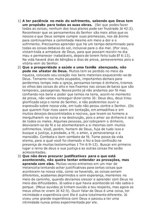 1) A ter paciência no meio do sofrimento, sabendo que Deus tem
um propósito para todas as suas obras. (Sei que podes fazer
todas as coisas; nenhum dos teus planos pode ser frustrado Jó 42:2).
Reconhecer que os pensamentos do Senhor são mais altos que os
nossos e que Deus sempre cumpre suas promessas, nos dá ânimo
para continuarmos a caminhada mesmo em meio a dor e o
sofrimento. Precisamos aprender que há um tempo determinado para
todas as coisas debaixo do sol, inclusive para o dia mal. (Por isso,
vistam toda a armadura de Deus, para que possam resistir no dia
mau e permanecer inabaláveis, depois de terem feito tudo Ef 6:13).
Na vida haverá dias de bênçãos e dias de prova, perseveremos pois a
vitória vem do Senhor.
2) Que a prosperidade a saúde e uma família abençoada, não
pode me afastar de Deus. Muitos tem se perdido no meio da
riqueza, colocado seu coração nos bens materiais esquecendo-se de
Deus. Tornamo-nos muito ocupados, importantes demais para
perdermos tempo indo a igreja, pensamos tempo é dinheiro, tiramos
os olhos das coisas do alto e nos fixamos nas coisas de baixo que são
temporais, passageiras. Nesse ponto já não andamos por fé mas
confiando nos bens e poder que temos na terra, assim no momento
da prova, não vamos conseguir dizer como Jó: Deus deu, deus tirou
glorificado seja o nome do Senhor, e não poderemos ouvir a
expressão sobre nossa vida, em tudo não pecou contra o Senhor. (Os
que querem ficar ricos caem em tentação, em armadilhas e em
muitos desejos descontrolados e nocivos, que levam os homens a
mergulharem na ruína e na destruição, pois o amor ao dinheiro é raiz
de todos os males. Algumas pessoas, por cobiçarem o dinheiro,
desviaram-se da fé e se atormentaram a si mesmas com muitos
sofrimentos. Você, porém, homem de Deus, fuja de tudo isso e
busque a justiça, a piedade, a fé, o amor, a perseverança e a
mansidão. Combata o bom combate da fé. Tome posse da vida
eterna, para a qual você foi chamado e fez a boa confissão na
presença de muitas testemunhas 1 Tm 6:9-12). Buscai em primeiro
lugar o reino de deus e sua justiça e as outras coisas lhe serão
acrescentadas.
3) Que não devo procurar justificativas para o que está
acontecendo, não queira tentar entender as provações, mas
aprenda com elas. Muitas vezes entramos em um mar de
melancolia tentando achar justificativas para certas coisas que
acontecem na nossa vida, como se havendo, as coisas seriam
diferentes, acabamos deprimidos e sem esperança, morremos no
meio do caminho, quando devíamos crescer e aprender com Deus no
meio das dificuldades. Jó sabia o que havia acontecido só não sabia o
porque. (Meus ouvidos já tinham ouvido a teu respeito, mas agora os
meus olhos te viram Jó 42:5). Ouvir falar de Deus é uma coisa, ter
intimidade e experiência com Ele é outra totalmente diferente. Jó
viveu uma grande experiência com Deus e passou a ter uma
intimidade nunca antes experimentada por ele.
 