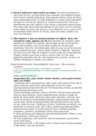 4) Deus é soberano sobre todas as coisas. Ele está assentado em
seu trono no céu, os anjos fazem Sua vontade e lhe prestam contas,
nem mesmo satanás pode fazer coisa alguma contra o povo de Deus,
sem a permissão divina. O Todo-Poderoso é o nome mais importante
de Deus no livro de Jó, aparece 31 vezes só nesse livro. Com isso
aprendemos que não importa o que venha a acontecer nesse mundo
em nossa vida, Deus está assentando em seu trono e tem o controle
sobre todas as coisas. (Eu sei que o meu Redentor vive, e que no fim
se levantará sobre a terra Jó 19:25). Deus tem todo o poder e vai
virar seu cativeiro.
5) Não importa o que as pessoas pensem ou digam, Deus não
encontrou culpa alguma em Jó.Deus declarou Jó inocente, quem
declarou Jó culpado foi satanás, não foi algo na vida de Jó que fez
Deus fazê-lo sofrer, mas foi por Deus confiar em Jó que tudo
aconteceu. Deus faz uma declaração sobre Jó, que eu como servo de
Deus, gostaria de ouvir. (Disse então o Senhor a Satanás: "Reparou
em meu servo Jó? Não há ninguém na terra como ele, irrepreensível,
íntegro, homem que teme a Deus e evita o mal" Jó 1:8). Que
possamos aprender com Jó a dar testemunho, na terra, no céu e no
inferno. Persevera e receba a sua vitória.
Pastor Paulo Fuzinato. Comunidade Ev. Deus vivo - São Lourenço -
Londrina.
Postado por Pastor Paulo Fuzinato às 08:41 Nenhum comentário:
Enviar por e-mailBlogThis!Compartilhar no TwitterCompartilhar no FacebookCompartilhar com
o Pinterest
PARA QUEM IREMOS?
Respondeu-lhe, pois, Simão Pedro: Senhor, para quem iremos
nós? (Jo 6:68a)
- Pergunte para a pessoa do seu lado: Viver vale a pena? Viver não é
correr atrás do vento como disse Salomão. O que é a vida?
Quantas pessoas hoje tem tido um fim desastroso e triste, e podemos
dizer pessoas famosas e ricas.
Temos tecnologia conforto, cultura, dinheiro. Temos tantos recursos
hoje ao nosso alcance, nunca viajamos tanto, temos o mundo na
ponta do nosso dedo, telefones, ipod, ipad, celulares, internet, mas
nunca se consumiu tanta bebida alcoólica, tantas drogas como nos
nossos dias. Nunca as pessoas foram tão permissivas na sua moral,
no seu modo de viver. Perdemos o limite, invertemos os valores, nos
perdemos no meio da vida. Pais, mães, professores estão gritando,
precisamos de ajuda. O mundo está em crise, conflitos, guerras,
temporais, tsunamis, terremotos, fome, frieza espiritual.
É nesse ponto ao qual chegamos que precisamos parar, refletir, e nos
perguntarmos: Para quem iremos?
Há uma esperança, uma saída em meio ao desespero, precisamos
correr para Jesus.
Jesus disse em (Mt 11:28 Vinde a mim, todos os que estais cansados
e oprimidos, e eu vos aliviarei).
 