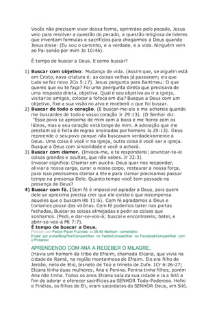 Vocês não precisam viver dessa forma, oprimidos pelo pecado, Jesus
veio para resolver a questão do pecado, a questão religiosa de lideres
que inventam formulas e sacrifícios para chegarmos a Deus quando
Jesus disse: (Eu sou o caminho, e a verdade, e a vida. Ninguém vem
ao Pai senão por mim Jo 10:46).
É tempo de buscar a Deus. E como buscar?
1) Buscar com objetivo: Mudança de vida. (Assim que, se alguém está
em Cristo, nova criatura é: as coisas velhas já passaram; eis que
tudo se fez novo 2Co 5:17). Jesus pergunta para Bartimeu: O que
queres que eu te faça? Foi uma peergunta direta que precisava de
uma resposta direta, objetiva. Qual é seu objetivo ao ir a igreja,
visitar os amigos, colocar a fofoca em dia? Busque a Deus com um
objetivo, fixe a sua visão no alvo e receberá o que foi buscar.
2) Buscar de todo o coração. (E buscar-me-eis e me achareis quando
me buscardes de todo o vosso coração Jr 29:13). (O Senhor diz:
"Esse povo se aproxima de mim com a boca e me honra com os
lábios, mas o seu coração está longe de mim. A adoração que me
prestam só é feita de regras ensinadas por homens Is 29:13). Deus
repreende o seu povo porque não buscavam verdadeiramente a
Deus. Uma coisa é você ir na igreja, outra coisa é você ser a igreja.
Busque a Deus com sinceridade e você o achará.
3) Buscar com clamor. (Invoca-me, e te responderei; anunciar-te-ei
coisas grandes e ocultas, que não sabes. Jr 33:3).
Invocar significa: Chamar em auxilio. Deus quer nos responder,
aliviar a nossa carga, curar o nosso corpo, restaurar a nossa força,
para isso precisamos clamar a Ele e para clamar precisamos passar
tempo na presença Dele. Quanto tempo você tem passado na
presença de Deus?
4) Buscar com fé. (Sem fé é impossível agradar a Deus, pois quem
dele se aproxima precisa crer que ele existe e que recompensa
aqueles que o buscam Hb 11:6). Com fé agradamos a Deus e
tomamos posse das vitórias. Com fé podemos bater nas portas
fechadas, Buscar as coisas almejadas e pedir as coisas que
sonhamos. (Pedi, e dar-se-vos-á; buscai e encontrareis; batei, e
abrir-se-vos-á Mt 7:7).
É tempo de buscar a Deus.
Postado por Pastor Paulo Fuzinato às 08:40 Nenhum comentário:
Enviar por e-mailBlogThis!Compartilhar no TwitterCompartilhar no FacebookCompartilhar com
o Pinterest
APRENDENDO COM ANA A RECEBER O MILAGRE.
(Havia um homem da tribo de Efraim, chamado Elcana, que vivia na
cidade de Ramá, na região montanhosa de Efraim. Ele era filho de
Jeroão, neto de Eliú, bisneto de Toú e trineto de Zufe. 1Cr 6:26-27;
Elcana tinha duas mulheres, Ana e Penina. Penina tinha filhos, porém
Ana não tinha. Todos os anos Elcana saía da sua cidade e ia a Siló a
fim de adorar e oferecer sacrifícios ao SENHOR Todo-Poderoso. Hofni
e Finéias, os filhos de Eli, eram sacerdotes do SENHOR Deus, em Siló.
 