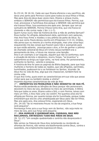 Ex 23:14; Dt 16:16; Cada vez que Elcana oferecia o seu sacrifício, ele
dava uma parte para Penina e outra para todos os seus filhos e filhas.
Mas para Ana ele dava duas vezes mais. Elcana a amava muito,
embora o SENHOR não permitisse que ela tivesse filhos. Penina, sua
rival, provocava e humilhava Ana porque o SENHOR não permitia que
ela tivesse filhos. Isso acontecia ano após ano. Sempre que iam ao
santuário do SENHOR, Penina irritava tanto Ana, que ela ficava só
chorando e não comia nada 1 Sm 1:1-7).
Quem nunca ouviu falar da história de Ana a mãe do profeta Samuel?
Essa mulher foi afligida, debocharam dela, oprimiram com palavras,
mas Ana ficou firme e recebeu o seu prêmio da parte de Deus. Eu
creio que como Paulo deixou escrito em (Filipenses 3:13-14, Irmãos,
não penso que eu mesmo já o tenha alcançado, mas uma coisa faço:
esquecendo-me das coisas que ficaram para trás e avançando para
as que estão adiante, prossigo para o alvo, a fim de ganhar o prêmio
do chamado celestial de Deus em Cristo Jesus) também era o
pensamento de Ana, o futuro me reserva uma benção.
Ana é um exemplo a ser seguido, alguém que não se conformou com
a situação de derrota e desprezo, reuniu forças, “se levantou” e
sabiamente se dirigiu ao lugar certo, na hora certa. Foi perseverante,
confiante no Senhor, valente e corajosa.
A história de Ana foi para as paginas da Bíblia Sagrada, para que hoje
mulheres e homens de todas as nações, que são afligidos, oprimidos,
humilhados, pudessem ler e se fortalecer no Senhor, dizendo: Se
Deus fez na vida de Ana, algo que era impossível, também fará na
minha vida.
O que Ana tinha, quais eram as características em sua vida que posso
imitar para que eu também receba a vitória?
Vejamos algumas características da vida de Ana:
1ª - ENFRENTOU OS PROBLEMAS E NÃO DESISITIU DE SUA FÉ.
Muitos estão perdendo as bênçãos de Deus porque não perseveram,
desistem no meio da luta, desfalece no meio da caminhada. A Bíblia
fala que todos os anos, Elcana subia a Siló, e com Penina, talvez com
mais um filho, e Ana mais uma vez estéril. Por quantos anos ela foi
afligida por Penina, por quanto tempo ela foi humilhada, porque todos
entendiam que ela era uma amaldiçoada por Deus para não ter filhos.
Mas ano após ano, Ana estava firme, esperando em Deus.
(Pv. 24:10) “Se te mostrares frouxo no dia da angústia, a tua força
será pequena”.
Permaneça firme pois a sua força vem do Senhor, não seja mole no
meio da luta, pois sua força será pequena.
2ª - ERA HUMILDE E QUEBRANTADA, CHORAVA, MAS NÃO
RECLAMAVA, ENTREGAVA TUDO NAS MÃOS DE DEUS.
(Sl. 51:17) “Um coração quebrantado e contrito não desprezarás ó
Deus”.
Não vemos na Palavra de Deus Ana reclamando ou revidando as
afrontas de Penina, não vemos ela blasfemando contra Deus, contra o
sacerdote, ela simplesmente esperava em Deus.
 