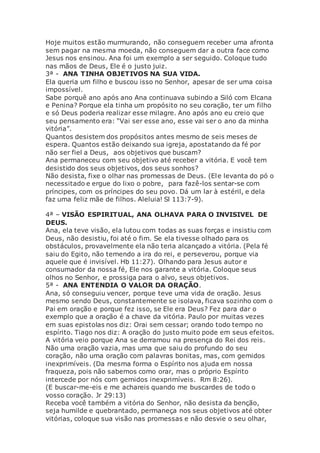 Hoje muitos estão murmurando, não conseguem receber uma afronta
sem pagar na mesma moeda, não conseguem dar a outra face como
Jesus nos ensinou. Ana foi um exemplo a ser seguido. Coloque tudo
nas mãos de Deus, Ele é o justo juiz.
3ª - ANA TINHA OBJETIVOS NA SUA VIDA.
Ela queria um filho e buscou isso no Senhor, apesar de ser uma coisa
impossível.
Sabe porquê ano após ano Ana continuava subindo a Siló com Elcana
e Penina? Porque ela tinha um propósito no seu coração, ter um filho
e só Deus poderia realizar esse milagre. Ano após ano eu creio que
seu pensamento era: “Vai ser esse ano, esse vai ser o ano da minha
vitória”.
Quantos desistem dos propósitos antes mesmo de seis meses de
espera. Quantos estão deixando sua igreja, apostatando da fé por
não ser fiel a Deus, aos objetivos que buscam?
Ana permaneceu com seu objetivo até receber a vitória. E você tem
desistido dos seus objetivos, dos seus sonhos?
Não desista, fixe o olhar nas promessas de Deus. (Ele levanta do pó o
necessitado e ergue do lixo o pobre, para fazê-los sentar-se com
príncipes, com os príncipes do seu povo. Dá um lar à estéril, e dela
faz uma feliz mãe de filhos. Aleluia! Sl 113:7-9).
4ª – VISÃO ESPIRITUAL, ANA OLHAVA PARA O INVISIVEL DE
DEUS.
Ana, ela teve visão, ela lutou com todas as suas forças e insistiu com
Deus, não desistiu, foi até o fim. Se ela tivesse olhado para os
obstáculos, provavelmente ela não teria alcançado a vitória. (Pela fé
saiu do Egito, não temendo a ira do rei, e perseverou, porque via
aquele que é invisível. Hb 11:27). Olhando para Jesus autor e
consumador da nossa fé, Ele nos garante a vitória. Coloque seus
olhos no Senhor, e prossiga para o alvo, seus objetivos.
5ª - ANA ENTENDIA O VALOR DA ORAÇÃO.
Ana, só conseguiu vencer, porque teve uma vida de oração. Jesus
mesmo sendo Deus, constantemente se isolava, ficava sozinho com o
Pai em oração e porque fez isso, se Ele era Deus? Fez para dar o
exemplo que a oração é a chave da vitória. Paulo por muitas vezes
em suas epistolas nos diz: Orai sem cessar; orando todo tempo no
espírito. Tiago nos diz: A oração do justo muito pode em seus efeitos.
A vitória veio porque Ana se derramou na presença do Rei dos reis.
Não uma oração vazia, mas uma que saiu do profundo do seu
coração, não uma oração com palavras bonitas, mas, com gemidos
inexprimíveis. (Da mesma forma o Espírito nos ajuda em nossa
fraqueza, pois não sabemos como orar, mas o próprio Espírito
intercede por nós com gemidos inexprimíveis. Rm 8:26).
(E buscar-me-eis e me achareis quando me buscardes de todo o
vosso coração. Jr 29:13)
Receba você também a vitória do Senhor, não desista da benção,
seja humilde e quebrantado, permaneça nos seus objetivos até obter
vitórias, coloque sua visão nas promessas e não desvie o seu olhar,
 