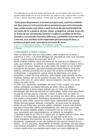 Está registrada em Jl 2:28 “Nos últimos dias derramarei do meu Espírito sobre toda carne e o
apostolo Pedro testifica em At 2:39: “A promessa vos pertence a vós, a vossos filhos, e a todos
os que...o Senhor nosso Deus chamar. E Deus está nos chamando hoje para o avivamento.
Tome posse da promessa. A promessaé para você, você foi escolhido
por Deus para ser instrumentodesteavivamentoque estácomeçando
aqui, entãoreceba, sejacheio, e você teráum desejoincontrolável de
ser santo, de ler a palavra, de orar, jejuar, evangelizar, porque esses são
os frutos de um avivamento, homens e mulheres rendidos aoSenhor,
fazendoa sua vontade, fazendoa diferença, suafamília nunca mais será
a mesma, seus vizinhos serãoimpactados pelapresençade Deus, a
promessaé para você, tome posse emnome de Jesus.
Postado por Pastor Paulo Fuzinato às 08:37 Nenhum comentário:
Enviar por e-mailBlogThis!Compartilhar no TwitterCompartilhar no FacebookCompartilhar com
o Pinterest
A SALVAÇÃO É PARA TODOS.
(Nem se deita vinho novo em odres velhos; aliás, rompem-se os odres, e
entorna-se o vinho, e os odres estragam-se; mas deita-se vinho novo em odres
novos, e assim ambos se conservam. Mt 9:17)
Neste contexto histórico Jesus encontrava-se na casa de Levi (Mateus) um
judeu que trabalhava na coletoria de impostos para o império romano e tornou-
se seguidor de Jesus. Ajuntou se a eles muitos dos amigos de Levi também
cobradores de impostos, que eram considerados pelos fariseus (uma seita
judaica), pessoas pecadoras com as quais não se devia conversar nem se
confraternizar, e perguntavam porque Jesus se relacionava com esses
pecadores, e Jesus faz duas analogias, para mostrar a necessidade de uma
mudança dizendo: não se faz remendo de pano novo em roupa velha, nem se
coloca vinho novo em odres velhos, pois se romperão, mas vinho novo se
coloca em odres novos.
O vinho novo representa o evangelho de Jesus Cristo, a graça, e os odres
velhos simbolizam as antigas tradições, as velhas idéias, os antigos
comportamentos, e Jesus estava dizendo que um vinho novo ainda em
fermentação não deve ser colocado em odres velhos, (odres eram sacos feitos
de pele de animais para se conservar o vinho), o vinho novo ao entrar em
contato com os resíduos do antigo vinho que estava nos odres velhos, perderia
sua pureza e característica, fermentaria rapidamente e se expandiria rompendo
assim os odres velhos que já não tinham mais a elasticidade para crescer.
Muitas pessoas querem adequar o evangelho, as boas novas da salvação,
dentro de sua antiga vida, dos seus antigos costumes, e Jesus está dizendo
que isso é impossível, não há possibilidade de viver uma vida para Cristo
dentro de nossos padrões antigos, é necessário ser um odre novo, viver um
novo nascimento para experimentarmos as bênçãos do evangelho.
O apostolo Paulo diz em 2Co 5:17, Assim que, se alguém está em Cristo, nova
criatura é: as coisas velhas já passaram; eis que tudo se fez novo.
Jesus evangeliza dois extremos em suas caminhadas, um exemplo é o mestre
Nicodemos, considerado o mais alto padrão de vida para um homem da sua
época, ( Jo 3:1), era judeu, descendente de Abraão, era fariseu uma das seitas
mais severas do judaísmo, que lhe concedia a condição de religioso exemplar
e como mestre da lei, era exemplo para o povo, era o que poderia ter de
 