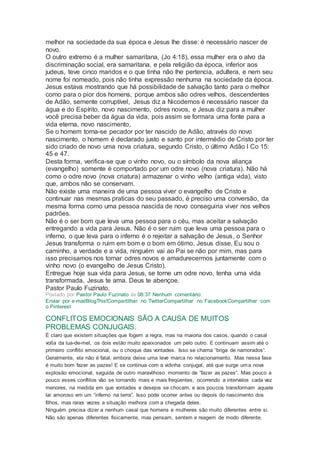 melhor na sociedade da sua época e Jesus lhe disse: é necessário nascer de
novo.
O outro extremo é a mulher samaritana, (Jo 4:18), essa mulher era o alvo da
discriminação social, era samaritana, e pela religião da época, inferior aos
judeus, teve cinco maridos e o que tinha não lhe pertencia, adultera, e nem seu
nome foi nomeado, pois não tinha expressão nenhuma na sociedade da época.
Jesus estava mostrando que há possibilidade de salvação tanto para o melhor
como para o pior dos homens, porque ambos são odres velhos, descendentes
de Adão, semente corruptível, Jesus diz a Nicodemos é necessário nascer da
água e do Espírito, novo nascimento, odres novos, e Jesus diz para a mulher
você precisa beber da água da vida, pois assim se formara uma fonte para a
vida eterna, novo nascimento,
Se o homem torna-se pecador por ter nascido de Adão, através do novo
nascimento, o homem é declarado justo e santo por intermédio de Cristo por ter
sido criado de novo uma nova criatura, segundo Cristo, o último Adão I Co 15:
45 e 47.
Desta forma, verifica-se que o vinho novo, ou o símbolo da nova aliança
(evangelho) somente é comportado por um odre novo (nova criatura). Não há
como o odre novo (nova criatura) armazenar o vinho velho (antiga vida), visto
que, ambos não se conservam.
Não existe uma maneira de uma pessoa viver o evangelho de Cristo e
continuar nas mesmas praticas do seu passado, é preciso uma conversão, da
mesma forma como uma pessoa nascida de novo conseguiria viver nos velhos
padrões.
Não é o ser bom que leva uma pessoa para o céu, mas aceitar a salvação
entregando a vida para Jesus. Não é o ser ruim que leva uma pessoa para o
inferno, o que leva para o inferno é o rejeitar a salvação de Jesus, o Senhor
Jesus transforma o ruim em bom e o bom em ótimo, Jesus disse, Eu sou o
caminho, a verdade e a vida, ninguém vai ao Pai se não por mim, mas para
isso precisamos nos tornar odres novos e amadurecermos juntamente com o
vinho novo (o evangelho de Jesus Cristo).
Entregue hoje sua vida para Jesus, se torne um odre novo, tenha uma vida
transformada, Jesus te ama. Deus te abençoe.
Pastor Paulo Fuzinato.
Postado por Pastor Paulo Fuzinato às 08:37 Nenhum comentário:
Enviar por e-mailBlogThis!Compartilhar no TwitterCompartilhar no FacebookCompartilhar com
o Pinterest
CONFLITOS EMOCIONAIS SÃO A CAUSA DE MUITOS
PROBLEMAS CONJUGAIS.
É claro que existem situações que fogem a regra, mas na maioria dos casos, quando o casal
volta da lua-de-mel, os dois estão muito apaixonados um pelo outro. E continuam assim até o
primeiro conflito emocional, ou o choque das vontades. Isso se chama “briga de namorados”.
Geralmente, ela não é fatal, embora deixe uma leve marca no relacionamento. Mas nessa fase
é muito bom fazer as pazes! E se continua com a vidinha conjugal, até que surge uma nova
explosão emocional, seguida de outro maravilhoso momento de “fazer as pazes”. Mas pouco a
pouco esses conflitos vão se tornando mais e mais freqüentes, ocorrendo a intervalos cada vez
menores, na medida em que vontades e desejos se chocam, e aos poucos transformam aquele
lar amoroso em um “inferno na terra”. Isso pode ocorrer antes ou depois do nascimento dos
filhos, mas raras vezes a situação melhora com a chegada deles.
Ninguém precisa dizer a nenhum casal que homens e mulheres são muito diferentes entre si.
Não são apenas diferentes fisicamente, mas pensam, sentem e reagem de modo diferente.
 
