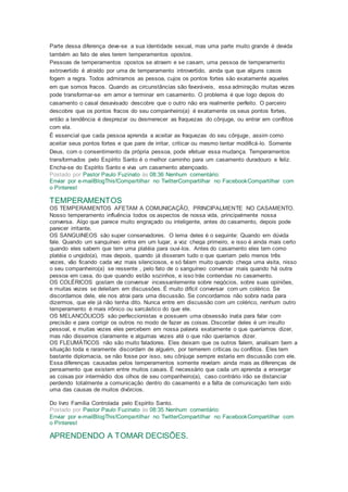 Parte dessa diferença deve-se a sua identidade sexual, mas uma parte muito grande é devida
também ao fato de eles terem temperamentos opostos.
Pessoas de temperamentos opostos se atraem e se casam, uma pessoa de temperamento
extrovertido é atraído por uma de temperamento introvertido, ainda que que alguns casos
fogem a regra. Todos admiramos as pessoa, cujos os pontos fortes são exatamente aqueles
em que somos fracos. Quando as circunstâncias são favoráveis, essa admiração muitas vezes
pode transformar-se em amor e terminar em casamento. O problema é que logo depois do
casamento o casal desavisado descobre que o outro não era realmente perfeito. O parceiro
descobre que os pontos fracos do seu companheiro(a) é exatamente os seus pontos fortes,
então a tendência é desprezar ou desmerecer as fraquezas do cônjuge, ou entrar em conflitos
com ela.
É essencial que cada pessoa aprenda a aceitar as fraquezas do seu cônjuge, assim como
aceitar seus pontos fortes e que pare de irritar, criticar ou mesmo tentar modificá-lo. Somente
Deus, com o consentimento da própria pessoa, pode efetuar essa mudança. Temperamentos
transformados pelo Espírito Santo é o melhor caminho para um casamento duradouro e feliz.
Encha-se do Espírito Santo e viva um casamento abençoado.
Postado por Pastor Paulo Fuzinato às 08:36 Nenhum comentário:
Enviar por e-mailBlogThis!Compartilhar no TwitterCompartilhar no FacebookCompartilhar com
o Pinterest
TEMPERAMENTOS
OS TEMPERAMENTOS AFETAM A COMUNICAÇÃO, PRINCIPALMENTE NO CASAMENTO.
Nosso temperamento influência todos os aspectos de nossa vida, principalmente nossa
conversa. Algo que parece muito engraçado ou inteligente, antes do casamento, depois pode
parecer irritante.
OS SANGUíNEOS são super conservadores. O lema deles é o seguinte: Quando em dúvida
fale. Quando um sanguíneo entra em um lugar, a voz chega primeiro, e isso é ainda mais certo
quando eles sabem que tem uma platéia para ouvi-los. Antes do casamento eles tem como
platéia o ungido(a), mas depois, quando já disseram tudo o que queriam pelo menos três
vezes, vão ficando cada vez mais silenciosos, e só falam muito quando chega uma visita, nisso
o seu companheiro(a) se ressente , pelo fato de o sanguíneo conversar mais quando há outra
pessoa em casa, do que quando estão sozinhos, e isso trás contendas no casamento.
OS COLÉRICOS gostam de conversar incessantemente sobre negócios, sobre suas opiniões,
e muitas vezes se deleitam em discussões. É muito difícil conversar com um colérico. Se
discordamos dele, ele nos atrai para uma discussão. Se concordamos não sobra nada para
dizermos, que ele já não tenha dito. Nunca entre em discussão com um colérico, nenhum outro
temperamento é mais irônico ou sarcástico do que ele.
OS MELANCÓLICOS são perfeccionistas e possuem uma obsessão inata para falar com
precisão e para corrigir os outros no modo de fazer as coisas. Discordar deles é um insulto
pessoal, e muitas vezes eles percebem em nossa palavra exatamente o que queríamos dizer,
mas não dissemos claramente e algumas vezes até o que não queríamos dizer.
OS FLEUMÁTICOS não são muito faladores. Eles deixam que os outros falem, analisam bem a
situação toda e raramente discordam de alguém, por temerem críticas ou conflitos. Eles tem
bastante diplomacia, se não fosse por isso, seu cônjuge sempre estaria em discussão com ele.
Essa diferenças causadas pelos temperamentos somente revelam ainda mais as diferenças de
pensamento que existem entre muitos casais. É necessário que cada um aprenda a enxergar
as coisas por intermédio dos olhos de seu companheiro(a), caso contrário irão se distanciar
perdendo totalmente a comunicação dentro do casamento e a falta de comunicação tem sido
uma das causas de muitos divórcios.
Do livro Família Controlada pelo Espírito Santo.
Postado por Pastor Paulo Fuzinato às 08:35 Nenhum comentário:
Enviar por e-mailBlogThis!Compartilhar no TwitterCompartilhar no FacebookCompartilhar com
o Pinterest
APRENDENDO A TOMAR DECISÕES.
 