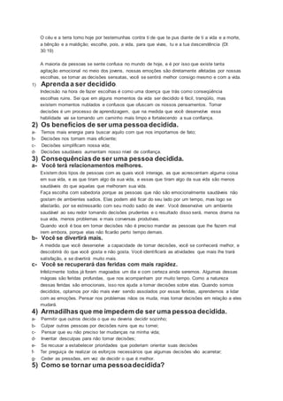 O céu e a terra tomo hoje por testemunhas contra ti de que te pus diante de ti a vida e a morte,
a bênção e a maldição; escolhe, pois, a vida, para que vivas, tu e a tua descendência (Dt
30:19)
A maioria da pessoas se sente confusa no mundo de hoje, e é por isso que existe tanta
agitação emocional no meio dos jovens, nossas emoções são diretamente afetadas por nossas
escolhas, se tomar as decisões sensatas, você se sentirá melhor consigo mesmo e com a vida.
1) Aprenda a ser decidido.
Indecisão na hora de fazer escolhas é como uma doença que trás como conseqüência
escolhas ruins. Sei que em alguns momentos da vida ser decidido é fácil, tranqüilo, mas
existem momentos nublados e confusos que ofuscam os nossos pensamentos. Tomar
decisões é um processo de aprendizagem, que na medida que você desenvolve essa
habilidade vai se tornando um caminho mais limpo e fortalecendo a sua confiança.
2) Os benefícios de ser uma pessoa decidida.
a- Temos mais energia para buscar aquilo com que nos importamos de fato;
b- Decisões nos tornam mais eficiente;
c- Decisões simplificam nossa vida;
d- Decisões saudáveis aumentam nosso nível de confiança.
3) Consequênciasde ser uma pessoa decidida.
a- Você terá relacionamentos melhores.
Existem dois tipos de pessoas com as quais você interage, as que acrescentam alguma coisa
em sua vida, e as que tiram algo da sua vida, e essas que tiram algo da sua vida são menos
saudáveis do que aquelas que melhoram sua vida.
Faça escolha com sabedoria porque as pessoas que não são emocionalmente saudáveis não
gostam de ambientes sadios. Elas podem até ficar do seu lado por um tempo, mas logo se
afastarão, por se estressarão com seu modo sadio de viver. Você desenvolve um ambiente
saudável ao seu redor tomando decisões prudentes e o resultado disso será, menos drama na
sua vida, menos problemas e mais conversas produtivas.
Quando você é boa em tomar decisões não é preciso mandar as pessoas que lhe fazem mal
irem embora, porque elas não ficarão perto tempo demais.
b- Você se divertirá mais.
A medida que você desenvolve a capacidade de tomar decisões, você se conhecerá melhor, e
descobrirá do que você gosta e não gosta. Você identificará as atividades que mais lhe trará
satisfação, e se divertirá muito mais.
c- Você se recuperará das feridas com mais rapidez.
Infelizmente todos já foram magoados um dia e com certeza ainda seremos. Algumas dessas
mágoas são feridas profundas, que nos acompanham por muito tempo. Como a natureza
dessas feridas são emocionais, isso nos ajuda a tomar decisões sobre elas. Quando somos
decididos, optamos por não mais viver sendo assolados por essas feridas, aprendemos a lidar
com as emoções. Pensar nos problemas nãos os muda, mas tomar decisões em relação a eles
mudará.
4) Armadilhas que me impedem de ser uma pessoa decidida.
a- Permitir que outros decida o que eu deveria decidir sozinho;
b- Culpar outras pessoas por decisões ruins que eu tomei;
c- Pensar que eu não preciso ter mudanças na minha vida;
d- Inventar desculpas para não tomar decisões;
e- Se recusar a estabelecer prioridades que poderiam orientar suas decisões
f- Ter preguiça de realizar os esforços necessários que algumas decisões vão acarretar;
g- Ceder as pressões, em vez de decidir o que é melhor.
5) Como se tornar uma pessoadecidida?
 
