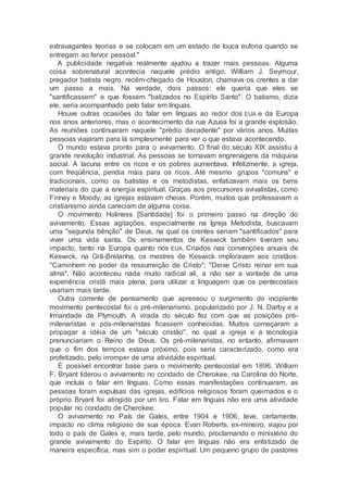 extravagantes teorias e se colocam em um estado de louca euforia quando se
entregam ao fervor pessoal."
A publicidade negativa realmente ajudou a trazer mais pessoas. Alguma
coisa sobrenatural acontecia naquele prédio antigo. William J. Seymour,
pregador batista negro, recém-chegado de Houston, chamava os crentes a dar
um passo a mais. Na verdade, dois passos: ele queria que eles se
"santificassem" e que fossem "batizados no Espírito Santo". O batismo, dizia
ele, seria acompanhado pelo falar em línguas.
Houve outras ocasiões do falar em línguas ao redor dos EUA e da Europa
nos anos anteriores, mas o acontecimento da rua Azusa foi a grande explosão.
As reuniões continuaram naquele "prédio decadente" por vários anos. Muitas
pessoas viajaram para lá simplesmente para ver o que estava acontecendo.
O mundo estava pronto para o avivamento. O final do século XIX assistiu à
grande revolução industrial. As pessoas se tornavam engrenagens da máquina
social. A lacuna entre os ricos e os pobres aumentava. Infelizmente, a igreja,
com freqüência, pendia mais para os ricos. Até mesmo grupos "comuns" e
tradicionais, como os batistas e os metodistas, enfatizavam mais os bens
materiais do que a energia espiritual. Graças aos precursores avivalistas, como
Finney e Moody, as igrejas estavam cheias. Porém, muitos que professavam o
cristianismo ainda careciam de alguma coisa.
O movimento Holiness [Santidade] foi o primeiro passo na direção do
avivamento. Essas agitações, especialmente na Igreja Metodista, buscavam
uma "segunda bênção" de Deus, na qual os crentes seriam "santificados" para
viver uma vida santa. Os ensinamentos de Keswick também tiveram seu
impacto, tanto na Europa quanto nos EUA. Criados nas convenções anuais de
Keswick, na Grã-Bretanha, os mestres de Keswick imploravam aos cristãos:
"Caminhem no poder da ressurreição de Cristo"; "Deixe Cristo reinar em sua
alma". Não aconteceu nada muito radical ali, a não ser a vontade de uma
experiência cristã mais plena, para utilizar a linguagem que os pentecostais
usariam mais tarde.
Outra corrente de pensamento que apressou o surgimento do incipiente
movimento pentecostal foi o pré-milenarismo, popularizado por J. N. Darby e a
Irmandade de Plymouth. A virada do século fez com que as posições pré-
milenaristas e pós-milenaristas ficassem conhecidas. Muitos começaram a
propagar a idéia de um "século cristão", no qual a igreja e a tecnologia
prenunciariam o Reino de Deus. Os pré-milenaristas, no entanto, afirmavam
que o fim dos tempos estava próximo, pois seria caracterizado, como era
profetizado, pelo irromper de uma atividade espiritual.
É possível encontrar base para o movimento pentecostal em 1896. William
F. Bryant liderou o avivamento no condado de Cherokee, na Carolina do Norte,
que incluía o falar em línguas. Como essas manifestações continuaram, as
pessoas foram expulsas das igrejas, edifícios religiosos foram queimados e o
próprio Bryant foi atingido por um tiro. Falar em línguas não era uma atividade
popular no condado de Cherokee.
O avivamento no País de Gales, entre 1904 e 1906, teve, certamente,
impacto no clima religioso de sua época. Evan Roberts, ex-mineiro, viajou por
todo o país de Gales e, mais tarde, pelo mundo, proclamando o ministério do
grande avivamento do Espírito. O falar em línguas não era enfatizado de
maneira específica, mas sim o poder espiritual. Um pequeno grupo de pastores
 