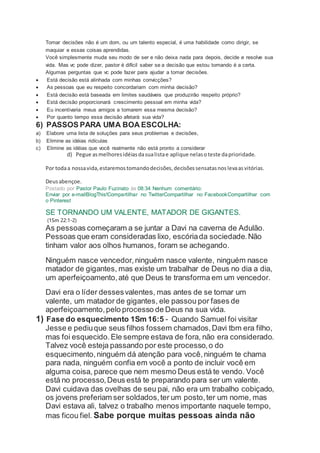 Tomar decisões não é um dom, ou um talento especial, é uma habilidade como dirigir, se
maquiar e essas coisas aprendidas.
Você simplesmente muda seu modo de ser e não deixa nada para depois, decide e resolve sua
vida. Mas vc pode dizer, pastor é difícil saber se a decisão que estou tomando é a certa.
Algumas perguntas que vc pode fazer para ajudar a tomar decisões.
 Está decisão está alinhada com minhas convicções?
 As pessoas que eu respeito concordariam com minha decisão?
 Está decisão está baseada em limites saudáveis que produzirão respeito próprio?
 Está decisão proporcionará crescimento pessoal em minha vida?
 Eu incentivaria meus amigos a tomarem essa mesma decisão?
 Por quanto tempo essa decisão afetará sua vida?
6) PASSOS PARA UMA BOA ESCOLHA:
a) Elabore uma lista de soluções para seus problemas e decisões,
b) Elimine as idéias ridículas
c) Elimine as idéias que você realmente não está pronto a considerar
d) Pegue asmelhoresidéiasdasualistae aplique nelasoteste daprioridade.
Por todaa nossavida,estaremostomandodecisões,decisõessensatasnoslevaasvitórias.
Deusabençoe.
Postado por Pastor Paulo Fuzinato às 08:34 Nenhum comentário:
Enviar por e-mailBlogThis!Compartilhar no TwitterCompartilhar no FacebookCompartilhar com
o Pinterest
SE TORNANDO UM VALENTE, MATADOR DE GIGANTES.
(1Sm 22:1-2)
As pessoas começaram a se juntar a Davi na caverna de Adulão.
Pessoas que eram consideradas lixo, escóriada sociedade.Não
tinham valor aos olhos humanos, foram se achegando.
Ninguém nasce vencedor,ninguém nasce valente, ninguém nasce
matador de gigantes, mas existe um trabalhar de Deus no dia a dia,
um aperfeiçoamento,até que Deus te transforma em um vencedor.
Davi era o líder dessesvalentes, mas antes de se tornar um
valente, um matador de gigantes, ele passou por fases de
aperfeiçoamento,pelo processo de Deus na sua vida.
1) Fase do esquecimento 1Sm 16:5 - Quando Samuel foi visitar
Jesse e pediuque seus filhos fossem chamados,Davi tbm era filho,
mas foi esquecido.Ele sempre estava de fora, não era considerado.
Talvez você esteja passando por este processo,o do
esquecimento,ninguém dá atenção para você,ninguém te chama
para nada, ninguém confia em você a ponto de incluir você em
alguma coisa, parece que nem mesmo Deus está te vendo. Você
está no processo,Deus está te preparando para ser um valente.
Davi cuidava das ovelhas de seu pai, não era um trabalho cobiçado,
os jovens preferiam ser soldados,ter um posto,ter um nome, mas
Davi estava ali, talvez o trabalho menos importante naquele tempo,
mas ficou fiel. Sabe porque muitas pessoas ainda não
 