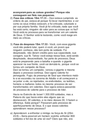 avançaram para as coisas grandes? Porque não
conseguem ser fieis nas pequenas.
2) Fase das criticas 1Sm 17:28 – Davi estava cumprindo as
ordens do pai, estava ali porque foi levar mantimentos e ver
como os seus irmãos estavam, e foi criticado, caluniado e
por sua própria família. Você já foi criticado, nada que você
faz está certo, ninguém dá valor para as coisas que vc faz?
Você está no processo para se transformar em um valente
de Deus. O Senhor está te testando, como você reage em
meio as criticas.
3) Fase do desprezo 1Sm 17:33 - Você, com esse gigante
você não poderá lutar, quem é você, um jovem que
ninguém conhece, não tem porte de soldado. Foi
desprezado, não deram credito para sua capacidade, sua
coragem, sua fé. Talvez você esteja nessa fase, está sendo
desprezado, desacreditado, faz parte do processo, Deus
está te preparando para a batalha e quando o gigante
aparecer na sua frente, você vai derrubá-lo, porque você se
tornou um campeão de Deus.
Davi se tornou um campeão, venceu o gigante e mesmo
depois o processo continua. Davi agora valente foi
perseguido. Fugiu da presença de Saul que intentava matá-
lo e se escondeu na caverna de Adulão e ali começaram a
se juntar a ele, os rejeitados, os endividados, os ladrões,
homens e mulheres todos no mesmo processo de ser
transformados em valentes. Davi agora estava passando
do processo de valente para o processo de líder.
Havia no Exército de Israel 1.300.000 soldados, mas a
Palavra diz que havia entre eles alguns que se
destacavam, 30 valentes, e no meio desses 30, 3 faziam a
diferença. Sabe porque? Passaram pelo processo de
aperfeiçoamento de Deus. E o que esses valentes
aprenderam nesse processo?
a) Aprenderam a enfrentar o inimigo na força do Sr (2Sm
23:8) – Seria possível um homem sozinho enfrentar 800
soldados e feri-los de uma só vez? Claro que não, era
 