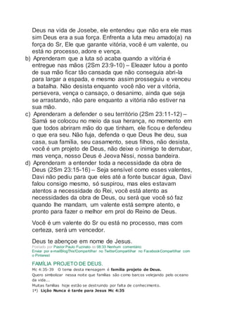 Deus na vida de Josebe, ele entendeu que não era ele mas
sim Deus era a sua força. Enfrenta a luta meu amado(a) na
força do Sr, Ele que garante vitória, você é um valente, ou
está no processo, adore e vença.
b) Aprenderam que a luta só acaba quando a vitória é
entregue nas mãos (2Sm 23:9-10) – Eleazer lutou a ponto
de sua mão ficar tão cansada que não conseguia abri-la
para largar a espada, e mesmo assim prosseguiu e venceu
a batalha. Não desista enquanto você não ver a vitória,
persevera, vença o cansaço, o desanimo, ainda que seja
se arrastando, não pare enquanto a vitória não estiver na
sua mão.
c) Aprenderam a defender o seu território (2Sm 23:11-12) –
Samá se colocou no meio da sua herança, no momento em
que todos abriram mão do que tinham, ele ficou e defendeu
o que era seu. Não fuja, defenda o que Deus lhe deu, sua
casa, sua família, seu casamento, seus filhos, não desista,
você é um projeto de Deus, não deixe o inimigo te derrubar,
mas vença, nosso Deus é Jeova Nissi, nossa bandeira.
d) Aprenderam a entender toda a necessidade da obra de
Deus (2Sm 23:15-16) – Seja sensível como esses valentes,
Davi não pediu para que eles até a fonte buscar água, Davi
falou consigo mesmo, só suspirou, mas eles estavam
atentos a necessidade do Rei, você está atento as
necessidades da obra de Deus, ou será que você só faz
quando lhe mandam, um valente está sempre atento, e
pronto para fazer o melhor em prol do Reino de Deus.
Você é um valente do Sr ou está no processo, mas com
certeza, será um vencedor.
Deus te abençoe em nome de Jesus.
Postado por Pastor Paulo Fuzinato às 08:33 Nenhum comentário:
Enviar por e-mailBlogThis!Compartilhar no TwitterCompartilhar no FacebookCompartilhar com
o Pinterest
FAMÍLIA PROJETO DE DEUS.
Mc 4:35-39 O tema desta mensagem é família projeto de Deus.
Quero simbolizar nessa noite que famílias são como barcos velejando pelo oceano
da vida...
Muitas famílias hoje estão se destruindo por falta de conhecimento.
1ª) Lição Nunca é tarde para Jesus Mc 4:35
 