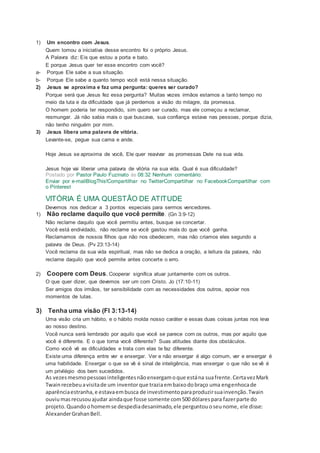 1) Um encontro com Jesus.
Quem tomou a iniciativa desse encontro foi o próprio Jesus.
A Palavra diz: Eis que estou a porta e bato.
E porque Jesus quer ter esse encontro com você?
a- Porque Ele sabe a sua situação.
b- Porque Ele sabe a quanto tempo você está nessa situação.
2) Jesus se aproxima e faz uma pergunta: queres ser curado?
Porque será que Jesus fez essa pergunta? Muitas vezes irmãos estamos a tanto tempo no
meio da luta e da dificuldade que já perdemos a visão do milagre, da promessa.
O homem poderia ter respondido, sim quero ser curado, mas ele começou a reclamar,
resmungar. Já não sabia mais o que buscava, sua confiança estava nas pessoas, porque dizia,
não tenho ninguém por mim.
3) Jesus libera uma palavra de vitória.
Levante-se, pegue sua cama e ande.
Hoje Jesus se aproxima de você, Ele quer reavivar as promessas Dele na sua vida.
Jesus hoje vai liberar uma palavra de vitória na sua vida. Qual é sua dificuldade?
Postado por Pastor Paulo Fuzinato às 08:32 Nenhum comentário:
Enviar por e-mailBlogThis!Compartilhar no TwitterCompartilhar no FacebookCompartilhar com
o Pinterest
VITÓRIA É UMA QUESTÃO DE ATITUDE
Devemos nos dedicar a 3 pontos especiais para sermos vencedores.
1) Não reclame daquilo que você permite. (Gn 3:9-12)
Não reclame daquilo que você permitiu antes, busque se concertar.
Você está endividado, não reclame se você gastou mais do que você ganha.
Reclamamos de nossos filhos que não nos obedecem, mas não criamos eles segundo a
palavra de Deus. (Pv 23:13-14)
Você reclama da sua vida espiritual, mas não se dedica a oração, a leitura da palavra, não
reclame daquilo que você permite antes concerte o erro.
2) Coopere com Deus. Cooperar significa atuar juntamente com os outros.
O que quer dizer, que devemos ser um com Cristo. Jo (17:10-11)
Ser amigos dos irmãos, ter sensibilidade com as necessidades dos outros, apoiar nos
momentos de lutas.
3) Tenha uma visão (Fl 3:13-14)
Uma visão cria um hábito, e o hábito molda nosso caráter e essas duas coisas juntas nos leva
ao nosso destino.
Você nunca será lembrado por aquilo que você se parece com os outros, mas por aquilo que
você é diferente. E o que torna você diferente? Suas atitudes diante dos obstáculos.
Como você vê as dificuldades e trata com elas te faz diferente.
Existe uma diferença entre ver e enxergar. Ver e não enxergar é algo comum, ver e enxergar é
uma habilidade. Enxergar o que se vê é sinal de inteligência, mas enxergar o que não se vê é
um privilégio dos bem sucedidos.
As vezesmesmopessoasinteligentesnãoenxergamoque estána suafrente.CertavezMark
Twainrecebeuavisitade um inventorque traziaembaixodobraço uma engenhocade
aparênciaestranha,e estavaembusca de investimentoparaproduzirsuainvenção.Twain
ouviumasrecusouajudar aindaque fosse somente com500 dólarespara fazerparte do
projeto.Quandoohomemse despediadesanimado,ele perguntouoseunome, ele disse:
AlexanderGrahanBell.
 
