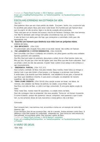 Postado por Pastor Paulo Fuzinato às 08:31 Nenhum comentário:
Enviar por e-mailBlogThis!Compartilhar no TwitterCompartilhar no FacebookCompartilhar com
o Pinterest
ESCOLHAS ERRADAS NA ESTRADA DA VIDA.
1Sm 16:1
Saul podemos dizer que era o bom partido da cidade. Era jovem, bonito, rico, e acima de tudo
foi escolhido pelo próprio Deus para reinar sobre Israel. Era humilde pois qdo Samuel disse
que iria ungi-lo rei não se achou digno e no dia da coroação até se escondeu.
Tinha tudo para ser um homem de sucesso, mas foi um fracasso. Começou bem mas terminou
mal. Não foi derrotado pelo inimigo nem pelas circunstâncias mas, por si mesmo.
A vida de Saul é um alerta para nós hoje, que começamos a caminhada cristã, para não
terminarmos mal.
1) Saul foi um homem que destruiu sua vida com as próprias mãos.
ERROS DE SAUL:
a- ERA IMPACIENTE. (1Sm 10:8)
Foi pressionado pela situação, ficou preso a sua visão natural, não confiou em Samuel.
b- FEZ JURAMENTOS E VOTOS INSENSATOS. (1Sm 14:24-30)
Sem comunhão com Deus e confiando em si mesmo, em plena guerra sacrifica seus soldados
fazendo juramento sem sabedoria.
Seu filho Saul sem saber do juramento descumpre a ordem do rei e Saul resolve matar seu
filho por isso. Há pais que criam leis tão rígidas para seus filhos que eles ficam sufocados. Saul
se achava o dono da vida das pessoas. O poder havia subido à sua cabeça e ele começou a
agir insensatamente.
c- OBEDIENCIA PARCIAL. (1Sm 15:3, 5-7)
Saul cumpria a vontade de Deus mas pela metade. Deus mandou matar todos os inimigos e
destruir tudo o que eles tinham e Saul poupou o rei Aguague e os animais mais bonitos..
E ainda bateu o pé dizendo que tinha obedecido, mas obediência do seu jeito, e Samuel diz
que Deus quer obediência irrestrita. E para piorar a situação, se arrepende de maneira
superficial, não de coração.
d- TINHA CIUME DOENTIO. (1Sm 18:6-9) Uma canção ecoava em Israel, nos lábios, da
meninas, dos soldados nas fileiras do exército, na cidade, e isso irritava Saul
Saul ficou com ódio de Davi, e o ódio é um fogo consumidor. É uma porta aberta a ação do
diabo.
Tenta matar Davi, manda matar 85 sacerdotes, e a cidade inteira de Nobe.
Saul não conseguia mais se arrepender dos seus pecados. Tornou-se um homem incoerente.
O ciúme é doentio, porque não queremos crescer, conquistar, mas queremos o que o outro
tem, ou nos achamos donos de tudo, buscamos a nossa glória e não a de Deus.
Conclusão:
Saul começou bem, mas terminou mal, se suicidou e tornou-se um exemplo de como não
devemos agir.
O que distinguiu Saul de seu sucessor Davi, não foi o pecado. Ambos pecaram contra Deus. A
diferença é que Davi quando foi confrontado, arrependeu-se; Saul tornou-se mais endurecido.
Saul pensava na sua própria glória; Davi buscava a glória de Deus.
Postado por Pastor Paulo Fuzinato às 08:30 Nenhum comentário:
Enviar por e-mailBlogThis!Compartilhar no TwitterCompartilhar no FacebookCompartilhar com
o Pinterest
A VISÃO DE DEUS.
1Sm 16:6
 