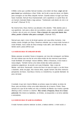 A Bíblia conta que o profeta Samuel recebeu uma ordem de Deus: ungir um rei
para Israel que substituísse a Saul. Então, ele foi até a casa de Jessé, em Belém,
para consagrar um dos filhos daquele homem. Quando estava no lugar que Deus
havia mostrado, Samuel ficou impressionado com a aparência e o porte físico de
um homem chamado Eliabe e logo pensou: "Certamente está diante de mim o rei
de Israel" (1Samuel 16: 6).
Na mesma hora, Deus chamou sua atenção e lhe advertiu: "Não atentes para a
sua aparência, nem para a altura da sua estatura, porque o tenho rejeitado; porque
o Senhor não vê como vê o homem. Pois o homem vê o que está diante dos
olhos, porém o Senhor olha para o coração" (1Samuel 16:7).
Samuel quis ungir o novo rei de Israel apenas com seus olhos humanos, mas
acabou sendo corrigido por Deus. Devemos entender que a nossa visão humana é
muito limitada, mas a visão de Deus enxerga muito além, bem diferente de nós.
Sendo assim, posso afirmar que:
1) A VISÃO DE DEUS VÊ O MELHOR EM NÓS
Muitas pessoas se sentem fracas e incapazes, por isso não conseguem ser felizes.
Um dos motivos que nos faz ter uma visão errada de nós mesmos é que temos
muita facilidade em enxergar nossos defeitos, falhas e fracassos, e isso rouba a
nossa alegria. Também temos uma visão errada das outras pessoas e
acabamos julgando-as de acordo com suas limitações. Veja o caso de
Moisés: sem-terra, fracassado, morava de favor na casa do sogro e, se não fosse
o bastante, ainda era gago. Aos nossos olhos, aquele homem não tinha nenhuma
perspectiva de futuro, mas Deus o honrou e o transformou no grande libertador do
povo de Israel.
A verdade é que nem mesmo Moisés se achava capaz de realizar as obras de
Deus, pois era tímido e tinha uma visão distorcida de si mesmo. Porém, Deus
sempre vê o que há de melhor em nós e a história de Moisés nos mostra a grande
diferença entre o homem e o Senhor. Nós vemos a fraqueza, Deus vê o nosso
potencial. Ele chama os rejeitados, os tímidos, os esquecidos e os torna valentes
e vencedores.
2) A VISÃO DE DEUS VÊ ALÉM DA APARÊNCIA
A visão humana costuma valorizar os dons, a beleza exterior, o nível social, a
 