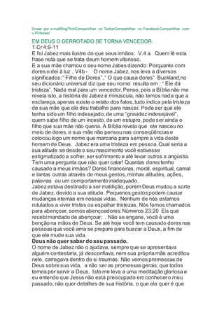 Enviar por e-mailBlogThis!Compartilhar no TwitterCompartilhar no FacebookCompartilhar com
o Pinterest
EM DEUS O DERROTADO SE TORNA VENCEDOR.
1 Cr 4:9-11
E foi Jabez mais ilustre do que seus irmãos: V.4 a. Quem lê esta
frase nota que se trata deum homem vitorioso.
E a sua mãe chamou o seu nome Jabes dizendo: Porquanto com
dores o dei á luz . V4b - O nome Jabez, nos leva a diversos
significados:“ Filho de Dores”,“ O que causa dores” Buckland,no
seu dicionário universal diz que seu nome resulta em : “ Ele dá
tristeza”. Nada mal para um vencedor.Penso,pois a Bíblia não me
revela isto, a história de Jabez é minúscula, não temos nada que a
esclareça,apenas existe o relato dos fatos,tudo indica pela tristeza
de sua mãe que ele deu trabalho para nascer. Pode ser que ele
tenha sido um filho indesejado,de uma “gravidez indesejável”,
quem sabe filho de um incesto, de um estupro,pode ser ainda o
filho que sua mãe não queria. A Bíblia revela que ele nasceu no
meio de dores,e sua mãe não pensou nas conseqüências e
colocoulogo um nome que marcaria para sempre a vida deste
homem de Deus. Jabez era uma tristeza em pessoa.Qual seria a
sua atitude se desde o seu nascimento você estivesse
estigmatizado a sofrer,ser sofrimento e até levar outros a angústia.
Tem uma pergunta que não quer calar! Quantas dores tenho
causado a meus irmãos? Dores financeiras, moral, espiritual, carnal
e tantas outras através de meus gestos,minhas atitudes, ações,
palavras ou um comportamento inadequado.
Jabez estava destinado a ser maldição, porém Deus mudou a sorte
de Jabez, devido a sua atitude. Pequenos gestospodem causar
mudanças eternas em nossas vidas. Nenhum de nós estamos
rotulados a viver tristes ou espalhar tristezas. Nós fomos chamados
para abençoar, somos abençoadores:Números 23:20 Eis que
recebimandado de abençoar; . Não se engane, você é uma
benção na mãos de Deus. Se até hoje você tem causado dores nas
pessoas que você ama se prepare para buscar a Deus, a fim de
que ele mude sua vida.
Deus não quer saber do seu passado.
O nome de Jabez não o ajudava, sempre que se apresentava
alguém contestaria, já desconfiava, nem sua própria mãe acreditou
nele, carregava dentro de si traumas. Não vemos promessas de
Deus sobre sua vida, a não ser as promessas gerais, que todos
temos por servir a Deus. Isto me leva a uma meditação gloriosa e
eu entendo que Jesus não está preocupado em conhecero meu
passado,não quer detalhes de sua história, o que ele quer é que
 