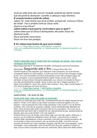 você se volte para ele com um coração sedento de vitória crendo
que ele pode te abençoar. Levante a cabeça e seja vitorioso.
A oraçãomuda a sorte de Jabez.
Jabez, foi mais ilustre que seus irmãos, porque ele invocou o Deus
de Israel. Fez o pedido certo ao Deus certo.
Quem é o teu Deus?
Jabes sabia o que queria,você sabe o que vc quer?
Jabes sabe que só Deus é abençoador,ele pede:Deus me
abençoe muito.
Deus aumente meus bens.
Deus me livra dos perigos.
E foi Jabez mais ilustre do que seus irmãos
Postado por Pastor Paulo Fuzinato às 08:28 Nenhum comentário:
Enviar por e-mailBlogThis!Compartilhar no TwitterCompartilhar no FacebookCompartilhar com
o Pinterest
Você é daqueles que é muito bom em começar as coisas, mas nunca
consegue termina-las?
Nessa terça-feira dia 01 de Setembro de 2009, começamos uma nova Campanha
abençoada; Seguindo até o fim, e sei que Deus fará uma
transformação na vida daqueles que realizarem está Campanha. Se você não tem
conseguido realizar os seus projetos, se tudo que você começa não consegue chegar
ao fim, se a sua caminhada com Deus está parada e você não consegue seguir em
frente, prosperar, crescer espiritualmente eu pastor Paulo convido você, venha
participar conosco dessa Campanha abençoada, que nasceu no coração de Deus e
sua vida será totalmente mudada. Venha é Jesus que faz o milagre acontecer. Pr
Paulo Comunidade Ev. Deus Vivo Jardim São Lourenço - Rua: João Correia Santos nº
370. Deus te abençoe em nome de Jesus.
Postado por Pastor Paulo Fuzinato às 08:24 Nenhum comentário:
Enviar por e-mailBlogThis!Compartilhar no TwitterCompartilhar no FacebookCompartilhar com
o Pinterest
QUARTA-FEIRA, 1 DE JULHO DE 2009
Você pode fugir, mas não pode se esconder.
Deus tem um chamado para cada vida, constantemente Ele tem falado através de sua
palavra: "Vinde a mim todos os que estais cansados e sobrecarregados e Eu vos
aliviarei," mas as pessoas tem sido surdos espirituais e não ouvem a voz do Senhor,
preferem viver uma vida de angustia e aflição, mortos espiritualmente afastados de
Deus. Deus sempre sabe onde você está e Ele diz na sua palavra: "Eu é que sei os
pensamentos que tenho tido a respeito de vós, pensamentos de paz, pensamentos de
benção, para que vocês tenham o fim que esperam."
Entenda Deus nunca vai obrigar você a fazer algo que você não queira, ainda que, o
tempo e as circunstâncias trabalham a favor de Deus, o que Deus faz é chamar.
Quando Adão desobedeceu a Deus e temendo o encontro que sempre acontecia, ele
se escondeu e Deus como sempre, veio ao encontro de Adão, como Ele vem ao
encontro do homem em meio a qualquer situação, hoje Ele vem como ajudador, como
consolador, como restaurador, mas um dia Ele virá como juiz, portanto o tempo é o
hoje, buscar a Deus enquanto Ele está nos chamando, Deus sabia onde Adão estava,
 