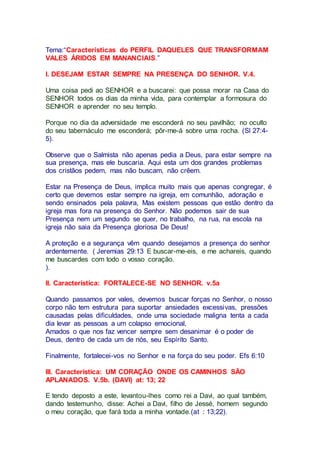Tema:“Características do PERFIL DAQUELES QUE TRANSFORMAM
VALES ÁRIDOS EM MANANCIAIS.”
I. DESEJAM ESTAR SEMPRE NA PRESENÇA DO SENHOR. V.4.
Uma coisa pedi ao SENHOR e a buscarei: que possa morar na Casa do
SENHOR todos os dias da minha vida, para contemplar a formosura do
SENHOR e aprender no seu templo.
Porque no dia da adversidade me esconderá no seu pavilhão; no oculto
do seu tabernáculo me esconderá; pôr-me-á sobre uma rocha. (Sl 27:4-
5).
Observe que o Salmista não apenas pedia a Deus, para estar sempre na
sua presença, mas ele buscaria. Aqui esta um dos grandes problemas
dos cristãos pedem, mas não buscam, não crêem.
Estar na Presença de Deus, implica muito mais que apenas congregar, é
certo que devemos estar sempre na igreja, em comunhão, adoração e
sendo ensinados pela palavra, Mas existem pessoas que estão dentro da
igreja mas fora na presença do Senhor. Não podemos sair de sua
Presença nem um segundo se quer, no trabalho, na rua, na escola na
igreja não saia da Presença gloriosa De Deus!
A proteção e a segurança vêm quando desejamos a presença do senhor
ardentemente. ( Jeremias 29:13 E buscar-me-eis, e me achareis, quando
me buscardes com todo o vosso coração.
).
II. Característica: FORTALECE-SE NO SENHOR. v.5a
Quando passamos por vales, devemos buscar forças no Senhor, o nosso
corpo não tem estrutura para suportar ansiedades excessivas, pressões
causadas pelas dificuldades, onde uma sociedade maligna tenta a cada
dia levar as pessoas a um colapso emocional,
Amados o que nos faz vencer sempre sem desanimar é o poder de
Deus, dentro de cada um de nós, seu Espírito Santo.
Finalmente, fortalecei-vos no Senhor e na força do seu poder. Efs 6:10
III. Característica: UM CORAÇÃO ONDE OS CAMINHOS SÃO
APLANADOS. V.5b. (DAVI) at: 13; 22
E tendo deposto a este, levantou-lhes como rei a Davi, ao qual também,
dando testemunho, disse: Achei a Davi, filho de Jessé, homem segundo
o meu coração, que fará toda a minha vontade.(at : 13;22).
 