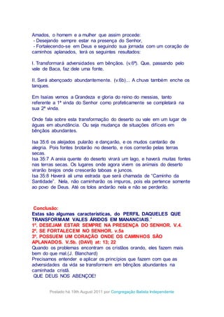 Amados, o homem e a mulher que assim procede:
- Desejando sempre estar na presença do Senhor,
- Fortalecendo-se em Deus e seguindo sua jornada com um coração de
caminhos aplanados, terá os seguintes resultados:
I. Transformará adversidades em bênçãos. (v.6ª). Que, passando pelo
vale de Baca, faz dele uma fonte.
II. Será abençoado abundantemente. (v.6b)... A chuva também enche os
tanques.
Em Isaías vemos a Grandeza e gloria do reino do messias, tanto
referente a 1ª vinda do Senhor como profeticamente se completará na
sua 2ª vinda.
Onde fala sobre esta transformação do deserto ou vale em um lugar de
águas em abundância. Ou seja mudança de situações difíceis em
bênçãos abundantes.
Isa 35:6 os aleijados pularão e dançarão, e os mudos cantarão de
alegria. Pois fontes brotarão no deserto, e rios correrão pelas terras
secas.
Isa 35:7 A areia quente do deserto virará um lago, e haverá muitas fontes
nas terras secas. Os lugares onde agora vivem os animais do deserto
virarão brejos onde crescerão taboas e juncos.
Isa 35:8 Haverá ali uma estrada que será chamada de “Caminho da
Santidade”. Nela, não caminharão os impuros, pois ela pertence somente
ao povo de Deus. Até os tolos andarão nela e não se perderão.
Conclusão:
Estas são algumas características, do PERFIL DAQUELES QUE
TRANSFORMAM VALES ÁRIDOS EM MANANCIAIS.”
1º. DESEJAM ESTAR SEMPRE NA PRESENÇA DO SENHOR. V.4.
2º. SE FORTALECEM NO SENHOR. v.5a
3º. POSSUEM UM CORAÇÃO ONDE OS CAMINHOS SÃO
APLANADOS. V.5b. (DAVI) at: 13; 22
Quando os problemas encontram os cristãos orando, eles fazem mais
bem do que mal.(J. Blanchard)
Precisamos entender e aplicar os princípios que fazem com que as
adversidades da vida se transformem em bênçãos abundantes na
caminhada cristã.
QUE DEUS NOS ABENÇOE!
Postado há 19th August 2011 por Congregação Batista Independente
 