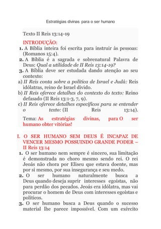 Estratégias divinas para o ser humano
Texto II Reis 13:14-19
INTRODUÇÃO:
1. A Bíblia inteira foi escrita para instruir às pessoas:
(Romanos 15:4).
2. A Bíblia é a sagrada e sobrenatural Palavra de
Deus: Qual a utilidade de II Reis 13:14-19?
3. A Bíblia deve ser estudada dando atenção ao seu
contexto:
a) II Reis conta sobre a política de Israel e Judá: Reis
idólatras, reino de Israel divido.
b) II Reis oferece detalhes do contexto do texto: Reino
defasado (II Reis 13:1-3, 7, 9).
c) II Reis oferece detalhes específicos para se entender
o texto: (II Reis 13:14).
Tema: As estratégias divinas, para O ser
humano obter vitórias!
I. O SER HUMANO SEM DEUS É INCAPAZ DE
VENCER MESMO POSSUINDO GRANDE PODER –
II Reis 13:14
1. O ser humano nem sempre é sincero, sua limitação
é demonstrada no choro mesmo sendo rei. O rei
Jeoás não chora por Eliseu que estava doente, mas
por si mesmo, por sua insegurança e seu medo.
2. O ser humano naturalmente busca a
Deus quando deseja suprir interesses egoístas, não
para perdão dos pecados. Jeoás era idólatra, mas vai
procurar o homem de Deus com interesses egoístas e
políticos.
3. O ser humano busca a Deus quando o sucesso
material lhe parece impossível. Com um exército
 