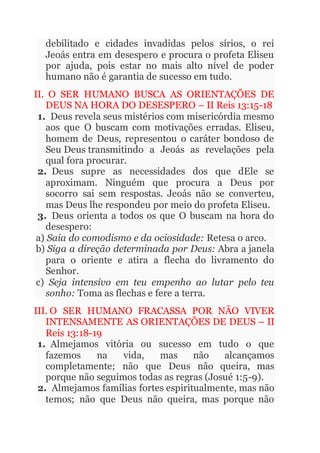 debilitado e cidades invadidas pelos sírios, o rei
Jeoás entra em desespero e procura o profeta Eliseu
por ajuda, pois estar no mais alto nível de poder
humano não é garantia de sucesso em tudo.
II. O SER HUMANO BUSCA AS ORIENTAÇÕES DE
DEUS NA HORA DO DESESPERO – II Reis 13:15-18
1. Deus revela seus mistérios com misericórdia mesmo
aos que O buscam com motivações erradas. Eliseu,
homem de Deus, representou o caráter bondoso de
Seu Deus transmitindo a Jeoás as revelações pela
qual fora procurar.
2. Deus supre as necessidades dos que dEle se
aproximam. Ninguém que procura a Deus por
socorro sai sem respostas. Jeoás não se converteu,
mas Deus lhe respondeu por meio do profeta Eliseu.
3. Deus orienta a todos os que O buscam na hora do
desespero:
a) Saia do comodismo e da ociosidade: Retesa o arco.
b) Siga a direção determinada por Deus: Abra a janela
para o oriente e atira a flecha do livramento do
Senhor.
c) Seja intensivo em teu empenho ao lutar pelo teu
sonho: Toma as flechas e fere a terra.
III. O SER HUMANO FRACASSA POR NÃO VIVER
INTENSAMENTE AS ORIENTAÇÕES DE DEUS – II
Reis 13:18-19
1. Almejamos vitória ou sucesso em tudo o que
fazemos na vida, mas não alcançamos
completamente; não que Deus não queira, mas
porque não seguimos todas as regras (Josué 1:5-9).
2. Almejamos famílias fortes espiritualmente, mas não
temos; não que Deus não queira, mas porque não
 