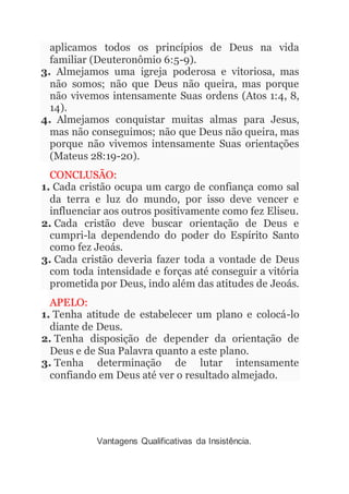 aplicamos todos os princípios de Deus na vida
familiar (Deuteronômio 6:5-9).
3. Almejamos uma igreja poderosa e vitoriosa, mas
não somos; não que Deus não queira, mas porque
não vivemos intensamente Suas ordens (Atos 1:4, 8,
14).
4. Almejamos conquistar muitas almas para Jesus,
mas não conseguimos; não que Deus não queira, mas
porque não vivemos intensamente Suas orientações
(Mateus 28:19-20).
CONCLUSÃO:
1. Cada cristão ocupa um cargo de confiança como sal
da terra e luz do mundo, por isso deve vencer e
influenciar aos outros positivamente como fez Eliseu.
2. Cada cristão deve buscar orientação de Deus e
cumpri-la dependendo do poder do Espírito Santo
como fez Jeoás.
3. Cada cristão deveria fazer toda a vontade de Deus
com toda intensidade e forças até conseguir a vitória
prometida por Deus, indo além das atitudes de Jeoás.
APELO:
1. Tenha atitude de estabelecer um plano e colocá-lo
diante de Deus.
2. Tenha disposição de depender da orientação de
Deus e de Sua Palavra quanto a este plano.
3. Tenha determinação de lutar intensamente
confiando em Deus até ver o resultado almejado.
Vantagens Qualificativas da Insistência.
 