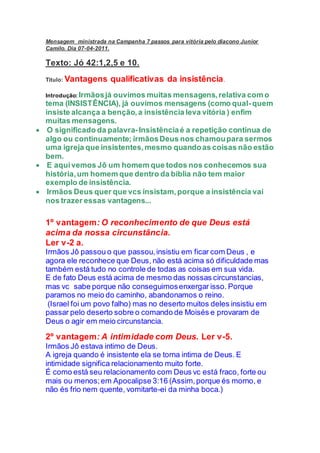 Mensagem ministrada na Campanha 7 passos para vitória pelo diacono Junior
Camilo. Dia 07-04-2011.
Texto: Jó 42:1,2,5 e 10.
Titulo: Vantagens qualificativas da insistência.
Introdução: Irmãosjá ouvimos muitas mensagens,relativa com o
tema (INSISTÊNCIA), já ouvimos mensagens (como qual-quem
insiste alcança a benção,a insistência leva vitória ) enfim
muitas mensagens.
 O significado da palavra-Insistênciaé a repetição continua de
algo ou continuamente; irmãosDeus nos chamoupara sermos
uma igreja que insistentes,mesmo quandoas coisas não estão
bem.
 E aquivemos Jô um homem que todos nos conhecemos sua
história,um homem que dentro da bíblia não tem maior
exemplo de insistência.
 Irmãos Deus quer que vcs insistam,porque a insistência vai
nos trazer essas vantagens...
1º vantagem: O reconhecimento de que Deus está
acima da nossa circunstância.
Ler v-2 a.
Irmãos Jô passou o que passou,insistiu em ficar com Deus , e
agora ele reconhece que Deus, não está acima só dificuldade mas
também está tudo no controle de todas as coisas em sua vida.
E de fato Deus está acima de mesmo das nossas circunstancias,
mas vc sabe porque não conseguimosenxergar isso. Porque
paramos no meio do caminho, abandonamos o reino.
(Israel foi um povo falho) mas no deserto muitos deles insistiu em
passar pelo deserto sobre o comando de Moisés e provaram de
Deus o agir em meio circunstancia.
2º vantagem: A intimidade com Deus. Ler v-5.
Irmãos Jô estava intimo de Deus.
A igreja quando é insistente ela se torna intima de Deus. E
intimidade significa relacionamento muito forte.
É como está seu relacionamento com Deus vc está fraco, forte ou
mais ou menos;em Apocalipse 3:16 (Assim,porque és morno, e
não és frio nem quente, vomitarte-ei da minha boca.)
 