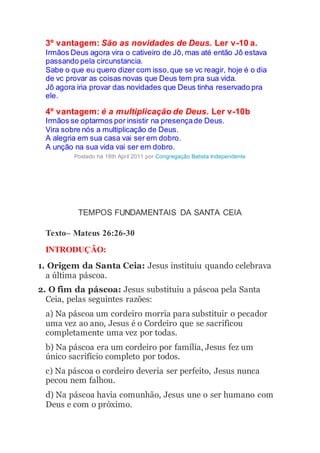 3º vantagem: São as novidades de Deus. Ler v-10 a.
Irmãos Deus agora vira o cativeiro de Jô, mas até então Jô estava
passando pela circunstancia.
Sabe o que eu quero dizer com isso,que se vc reagir, hoje é o dia
de vc provar as coisas novas que Deus tem pra sua vida.
Jô agora iria provar das novidades que Deus tinha reservado pra
ele.
4º vantagem: é a multiplicação de Deus. Ler v-10b
Irmãos se optarmos por insistir na presençade Deus.
Vira sobre nós a multiplicação de Deus.
A alegria em sua casa vai ser em dobro.
A unção na sua vida vai ser em dobro.
Postado há 18th April 2011 por Congregação Batista Independente
TEMPOS FUNDAMENTAIS DA SANTA CEIA
Texto– Mateus 26:26-30
INTRODUÇÃO:
1. Origem da Santa Ceia: Jesus instituiu quando celebrava
a última páscoa.
2. O fim da páscoa: Jesus substituiu a páscoa pela Santa
Ceia, pelas seguintes razões:
a) Na páscoa um cordeiro morria para substituir o pecador
uma vez ao ano, Jesus é o Cordeiro que se sacrificou
completamente uma vez por todas.
b) Na páscoa era um cordeiro por família, Jesus fez um
único sacrifício completo por todos.
c) Na páscoa o cordeiro deveria ser perfeito, Jesus nunca
pecou nem falhou.
d) Na páscoa havia comunhão, Jesus une o ser humano com
Deus e com o próximo.
 