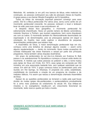 Metodista. Ali, sentadas (e em pé!) nos bancos de tábua, entre materiais de
construção, as pessoas continuaram seu culto de adoração cheias do Espírito.
A igreja passou a se chamar Missão Evangélica da Fé Apostólica.
Todas as linhas da renovação espiritual pareciam convergir para esse
prédio. Ele foi a Meca pentecostal. Por vários anos, serviu como centro de um
movimento pentecostal crescente. As pessoas visitavam o local e tentavam
levar de volta para suas casas o que encontravam ali.
A despeito desse foco geográfico, o movimento pentecostal foi
extremamente diversificado. Havia um grande número de líderes carismáticos,
incluindo Seymour e Parham, que reuniam seguidores, bem como disputavam
uns com os outros. O movimento também foi intencionalmente desvinculado de
organização e de denominações, pois se preocupava apenas em seguir a
orientação do Espírito. Isso pode explicar a abundância de pequenas
denominações pentecostais que existem hoje.
A Assembléia de Deus, a maior denominação pentecostal hoje em dia,
começou como uma tentativa de alcançar alguma coesão — assim como
alguma regulamentação — dentro do movimento. Havia muitas acusações de
conduta inadequada nas áreas financeira e sexual por parte dos principais
pregadores. Havia também várias disputas doutrinárias.
Um grupo de pentecostais do sul dos EUA, liderado por Eudorus N. Bell,
passou a se autodenominar Fé Apostólica e começou a buscar união dentro do
movimento. A medida que outras pessoas se juntaram a eles, o nome mudou
para Igreja de Deus em Cristo. Em 1913, essa igreja era composta por 352
ministros em uma associação bastante livre, sem qualquer autoridade que os
unisse. Em abril de 1914, o grupo convocou todos os pentecostais para uma
reunião em Hot Springs, no Arkansas. O propósito era: união, estabilidade,
credibilidade do movimento e criação de um programa de missões e de
institutos bíblicos. Foi assim que nasceu a denominação chamada Assembléia
de Deus.
Apesar de as questões pentecostais se tornaram a razão pela qual houve
divisão de muitas igrejas não-pentecostais, o pentecostalismo provávelmente
foi a arma mais poderosa do cristianismo no século XX. Sua ênfase em
missões e no evangelismo resultou em um crescimento fenomenal do
movimento, tanto nosEUA quanto por todo o mundo.
GRANDES ACONTECIMENTOS QUE MARCARAM O
CRISTIANISMO.
 