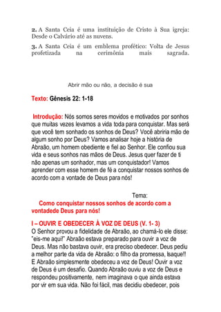 2. A Santa Ceia é uma instituição de Cristo à Sua igreja:
Desde o Calvário até as nuvens.
3. A Santa Ceia é um emblema profético: Volta de Jesus
profetizada na cerimônia mais sagrada.
Abrir mão ou não, a decisão é sua
Texto: Gênesis 22: 1-18
Introdução: Nós somos seres movidos e motivados por sonhos
que muitas vezes levamos a vida toda para conquistar. Mas será
que você tem sonhado os sonhos de Deus? Você abriria mão de
algum sonho por Deus? Vamos analisar hoje a história de
Abraão, um homem obediente e fiel ao Senhor. Ele confiou sua
vida e seus sonhos nas mãos de Deus. Jesus quer fazer de ti
não apenas um sonhador, mas um conquistador! Vamos
aprender com esse homem de fé a conquistar nossos sonhos de
acordo com a vontade de Deus para nós!
Tema:
Como conquistar nossos sonhos de acordo com a
vontadede Deus para nós!
I – OUVIR E OBEDECER À VOZ DE DEUS (V. 1- 3)
O Senhor provou a fidelidade de Abraão, ao chamá-lo ele disse:
”eis-me aqui!” Abraão estava preparado para ouvir a voz de
Deus. Mas não bastava ouvir, era preciso obedecer. Deus pediu
a melhor parte da vida de Abraão: o filho da promessa, Isaque!!
E Abraão simplesmente obedeceu a voz de Deus! Ouvir a voz
de Deus é um desafio. Quando Abraão ouviu a voz de Deus e
respondeu positivamente, nem imaginava o que ainda estava
por vir em sua vida. Não foi fácil, mas decidiu obedecer, pois
 