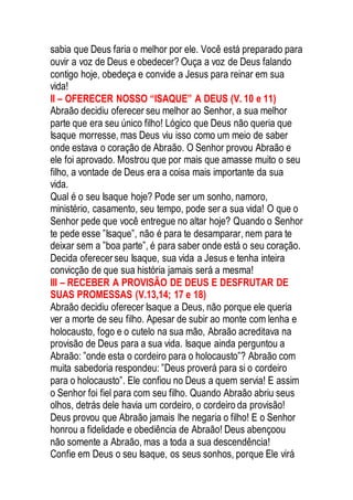 sabia que Deus faria o melhor por ele. Você está preparado para
ouvir a voz de Deus e obedecer? Ouça a voz de Deus falando
contigo hoje, obedeça e convide a Jesus para reinar em sua
vida!
II – OFERECER NOSSO “ISAQUE” A DEUS (V. 10 e 11)
Abraão decidiu oferecer seu melhor ao Senhor, a sua melhor
parte que era seu único filho! Lógico que Deus não queria que
Isaque morresse, mas Deus viu isso como um meio de saber
onde estava o coração de Abraão. O Senhor provou Abraão e
ele foi aprovado. Mostrou que por mais que amasse muito o seu
filho, a vontade de Deus era a coisa mais importante da sua
vida.
Qual é o seu Isaque hoje? Pode ser um sonho, namoro,
ministério, casamento, seu tempo, pode ser a sua vida! O que o
Senhor pede que você entregue no altar hoje? Quando o Senhor
te pede esse ”Isaque”, não é para te desamparar, nem para te
deixar sem a ”boa parte”, é para saber onde está o seu coração.
Decida oferecerseu Isaque, sua vida a Jesus e tenha inteira
convicção de que sua história jamais será a mesma!
III – RECEBER A PROVISÃO DE DEUS E DESFRUTAR DE
SUAS PROMESSAS (V.13,14; 17 e 18)
Abraão decidiu oferecer Isaque a Deus, não porque ele queria
ver a morte de seu filho. Apesar de subir ao monte com lenha e
holocausto, fogo e o cutelo na sua mão, Abraão acreditava na
provisão de Deus para a sua vida. Isaque ainda perguntou a
Abraão: ”onde esta o cordeiro para o holocausto”? Abraão com
muita sabedoria respondeu: ”Deus proverá para si o cordeiro
para o holocausto”. Ele confiou no Deus a quem servia! E assim
o Senhor foi fiel para com seu filho. Quando Abraão abriu seus
olhos, detrás dele havia um cordeiro, o cordeiro da provisão!
Deus provou que Abraão jamais lhe negaria o filho! E o Senhor
honrou a fidelidade e obediência de Abraão! Deus abençoou
não somente a Abraão, mas a toda a sua descendência!
Confie em Deus o seu Isaque, os seus sonhos, porque Ele virá
 