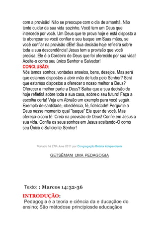 com a provisão! Não se preocupe com o dia de amanhã. Não
tente cuidar da sua vida sozinho. Você tem um Deus que
intercede por você. Um Deus que te prova hoje e está disposto a
te abençoar se você confiar o seu Isaque em Suas mãos, se
você confiar na provisão dEle! Sua decisão hoje refletirá sobre
toda a sua descendência! Jesus tem a provisão que você
precisa, Ele é o Cordeiro de Deus que foi oferecido por sua vida!
Aceite-o como seu único Senhor e Salvador!
CONCLUSÃO:
Nós temos sonhos, vontades anseios, bens, desejos. Mas será
que estamos dispostos a abrir mão de tudo pelo Senhor? Será
que estamos dispostos a oferecer o nosso melhor a Deus?
Oferecer a melhor parte a Deus? Saiba que a sua decisão de
hoje refletirá sobre toda a sua casa, sobre o seu futuro! Faça a
escolha certa! Veja em Abraão um exemplo para você seguir.
Exemplo de santidade, obediência, fé, fidelidade! Pergunte a
Deus nesse momento qual ”Isaque” Ele quer de você. Mas
ofereça-o com fé. Creia na provisão de Deus! Confie em Jesus a
sua vida. Confie os seus sonhos em Jesus aceitando-O como
seu Único e Suficiente Senhor!
Postado há 27th June 2011 por Congregação Batista Independente
GETSÊMANI UMA PEDAGOGIA
Texto: : Marcos 14:32-36
INTRODUÇÃO:
Pedagogia é a teoria e ciência da e ducaçãoe do
ensino; São métodose principiosde educaçãoe
 
