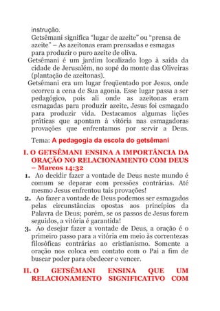 instrução.
Getsêmani significa “lugar de azeite” ou “prensa de
azeite” – As azeitonas eram prensadas e esmagas
para produzir o puro azeite de oliva.
Getsêmani é um jardim localizado logo à saída da
cidade de Jerusalém, no sopé do monte das Oliveiras
(plantação de azeitonas).
Getsêmani era um lugar freqüentado por Jesus, onde
ocorreu a cena de Sua agonia. Esse lugar passa a ser
pedagógico, pois ali onde as azeitonas eram
esmagadas para produzir azeite, Jesus foi esmagado
para produzir vida. Destacamos algumas lições
práticas que apontam à vitória nas esmagadoras
provações que enfrentamos por servir a Deus.
Tema: A pedagogia da escola do getsêmani
I. O GETSÊMANI ENSINA A IMPORTÂNCIA DA
ORAÇÃO NO RELACIONAMENTO COM DEUS
– Marcos 14:32
1. Ao decidir fazer a vontade de Deus neste mundo é
comum se deparar com pressões contrárias. Até
mesmo Jesus enfrentou tais provações!
2. Ao fazer a vontade de Deus podemos ser esmagados
pelas circunstâncias opostas aos princípios da
Palavra de Deus; porém, se os passos de Jesus forem
seguidos, a vitória é garantida!
3. Ao desejar fazer a vontade de Deus, a oração é o
primeiro passo para a vitória em meio às correntezas
filosóficas contrárias ao cristianismo. Somente a
oração nos coloca em contato com o Pai a fim de
buscar poder para obedecer e vencer.
II. O GETSÊMANI ENSINA QUE UM
RELACIONAMENTO SIGNIFICATIVO COM
 