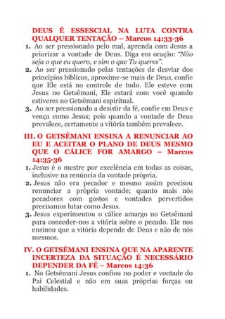 DEUS É ESSESCIAL NA LUTA CONTRA
QUALQUER TENTAÇÃO – Marcos 14:33-36
1. Ao ser pressionado pelo mal, aprenda com Jesus a
priorizar a vontade de Deus. Diga em oração: “Não
seja o que eu quero, e sim o que Tu queres”.
2. Ao ser pressionado pelas tentações de desviar dos
princípios bíblicos, aproxime-se mais de Deus, confie
que Ele está no controle de tudo. Ele esteve com
Jesus no Getsêmani, Ele estará com você quando
estiveres no Getsêmani espiritual.
3. Ao ser pressionado a desistir da fé, confie em Deus e
vença como Jesus; pois quando a vontade de Deus
prevalece, certamente a vitória também prevalece.
III. O GETSÊMANI ENSINA A RENUNCIAR AO
EU E ACEITAR O PLANO DE DEUS MESMO
QUE O CÁLICE FOR AMARGO – Marcos
14:35-36
1. Jesus é o mestre por excelência em todas as coisas,
inclusive na renúncia da vontade própria.
2. Jesus não era pecador e mesmo assim precisou
renunciar a própria vontade; quanto mais nós
pecadores com gostos e vontades pervertidos
precisamos lutar como Jesus.
3. Jesus experimentou o cálice amargo no Getsêmani
para conceder-nos a vitória sobre o pecado. Ele nos
ensinou que a vitória depende de Deus e não de nós
mesmos.
IV. O GETSÊMANI ENSINA QUE NA APARENTE
INCERTEZA DA SITUAÇÃO É NECESSÁRIO
DEPENDER DA FÉ – Marcos 14:36
1. No Getsêmani Jesus confiou no poder e vontade do
Pai Celestial e não em suas próprias forças ou
habilidades.
 