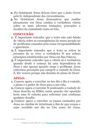 2. No Getsêmani Jesus deixou claro que o justo viverá
pela fé, independente das circunstâncias.
3. No Getsêmani Jesus demonstrou que confiar
plenamente em Deus conduz à verdadeira vitória
sobre as mais adversas tentações, provações e
desafios da caminhada rumo ao Céu.
CONCLUSÃO:
1. É importante entender que o texto não está falado
de vitória sobre as conseqüências de nosso pecado ou
de problemas causados pela nossa irresponsabilidade
e ignorância.
2. É importante entender que o texto se refere às
pressões de se viver a verdadeira fé nos nobres
princípios estabelecidos por Deus em Sua Palavra.
3. É importante entender que a vitória só é verdadeira
quando desde o começo há uma dependência de
Deus e não apenas quando surge o problema. Jesus
enfrentou provações por cumprir a vontade de Deus.
E, Ele venceu porque não desistiu do plano de Deus!
APELO:
1. Comece agora a exercitar no teu dia a dia à vontade,
o plano e o poder de Deus para a tua vida.
2. Comece agora a exercitar fé praticando a vontade de
Deus descrita na Bíblia; assim quando vier oposição
terás uma fé robusta para enfrentar com confiança
qualquer desafio.
3. Comece agora a exercitar os passos ensinados por
Jesus no Jardim do Getsêmani a fim de que venças e
sejas recebido um dia no Céu como foi Jesus.
Fonte: Portal Biblico
Pr. Heber Toth Armí
Postado há 22nd May 2011 por Congregação Batista Independente
 