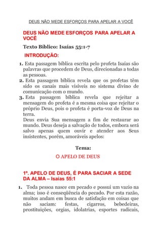 DEUS NÃO MEDE ESFORÇOS PARA APELAR A VOCÊ
DEUS NÃO MEDE ESFORÇOS PARA APELAR A
VOCÊ
Texto Bíblico: Isaías 55:1-7
INTRODUÇÃO:
1. Esta passagem bíblica escrita pelo profeta Isaías são
palavras que procedem de Deus, direcionadas a todas
as pessoas.
2. Esta passagem bíblica revela que os profetas têm
sido os canais mais visíveis no sistema divino de
comunicação com o mundo.
3. Esta passagem bíblica revela que rejeitar a
mensagem do profeta é a mesma coisa que rejeitar o
próprio Deus, pois o profeta é porta-voz de Deus na
terra.
Deus envia Sua mensagem a fim de restaurar ao
mundo. Deus deseja a salvação de todos, embora será
salvo apenas quem ouvir e atender aos Seus
insistentes, porém, amoráveis apelos:
Tema:
O APELO DE DEUS
1º. APELO DE DEUS, É PARA SACIAR A SEDE
DA ALMA – Isaías 55:1
1. Toda pessoa nasce em pecado e possui um vazio na
alma; isso é conseqüência do pecado. Por esta razão,
muitos andam em busca de satisfação em coisas que
não saciam: festas, cigarros, bebedeiras,
prostituições, orgias, idolatrias, esportes radicais,
 