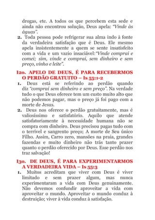 drogas, etc. A todos os que percebem esta sede e
ainda não encontrou solução, Deus apela: “Vinde às
águas”.
2. Toda pessoa pode refrigerar sua alma indo à fonte
da verdadeira satisfação que é Deus. Ele mesmo
apela insistentemente a quem se sente insatisfeito
com a vida e um vazio insaciável:“Vinde comprai e
comei; sim, vinde e comprai, sem dinheiro e sem
preço, vinho e leite”.
I2o. APELO DE DEUS, É PARA RECEBERMOS
O PERDÃO GRATUITO – Is 55:1-2
1. Deus está se referindo ao perdão quando
diz “comprai sem dinheiro e sem preço”. Na verdade
tudo o que Deus oferece tem um custo muito alto que
não podemos pagar, mas o preço já foi pago com a
morte de Jesus.
2. Deus nos oferece o perdão gratuitamente, mas é
valiosíssimo e satisfatório. Aquilo que atende
satisfatoriamente à necessidade humana não se
compra com dinheiro. Deus precisou pagas tudo com
o terrível e sangrento preço; A morte de Seu único
Filho. Assim, Carro zero, mansões na praia, grandes
fazendas e muito dinheiro não trás tanto prazer
quanto o perdão oferecido por Deus. Esse perdão nos
traz salvação!
I3o. DE DEUS, É PARA EXPERIMENTARMOS
A VERDADEIRA VIDA – Is 55:3
1. Muitos acreditam que viver com Deus é viver
limitado e sem prazer algum, mas nunca
experimentaram a vida com Deus genuinamente.
Não devemos confundir aproveitar a vida com
aproveitar o mundo. Aproveitar o mundo conduz à
destruição; viver à vida conduz à satisfação.
 