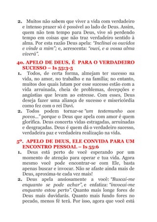 2. Muitos não sabem que viver a vida com verdadeiro
e intenso prazer só é possível ao lado de Deus. Assim,
quem não tem tempo para Deus, vive só perdendo
tempo em coisas que não traz verdadeiro sentido à
alma. Por esta razão Deus apela: “Inclinai os ouvidos
e vinde a mim”; e, acrescenta: “ouvi, e a vossa alma
viverá”.
4o. APELO DE DEUS, É PARA O VERDADEIRO
SUCESSO – Is 55:3-5
1. Todos, de certa forma, almejam ter sucesso na
vida, no amor, no trabalho e na família; no entanto,
muitos dos quais lutam por esse sucesso estão com a
vida arruinada, cheia de problemas, decepções e
angústias que levam ao estresse. Com esses, Deus
deseja fazer uma aliança de sucesso e misericórdia
como fez com o rei Davi.
2. Todos podem tornar-se “um testemunho aos
povos...” porque o Deus que apela com amor é quem
glorifica. Deus concerta vidas estragadas, arruinadas
e desgraçadas. Deus é quem dá o verdadeiro sucesso,
verdadeira paz e verdadeira realização na vida.
5º. APELO DE DEUS, ELE CONVIDA PARA UM
ENCONTRO PESSOAL – Is 55:6
1. Deus está perto de você esperando por um
momento de atenção para operar e tua vida. Agora
mesmo você pode encontrar-se com Ele, basta
apenas buscar e invocar. Não se afaste ainda mais de
Deus, aproxima-te cada vez mais!
2. Deus apela ansiosamente a você: “Buscai-me
enquanto se pode achar”, e enfatiza: “invocai-me
enquanto estou perto”. Quanto mais longe fores de
Deus mais duvidarás. Quanto mais fundo fores no
pecado, menos fé terá. Por isso, agora que você está
 