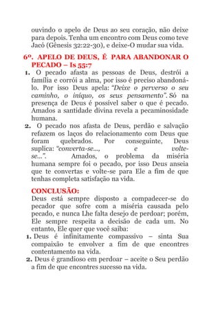 ouvindo o apelo de Deus ao seu coração, não deixe
para depois. Tenha um encontro com Deus como teve
Jacó (Gênesis 32:22-30), e deixe-O mudar sua vida.
6º. APELO DE DEUS, É PARA ABANDONAR O
PECADO – Is 55:7
1. O pecado afasta as pessoas de Deus, destrói a
família e corrói a alma, por isso é preciso abandoná-
lo. Por isso Deus apela: “Deixe o perverso o seu
caminho, o iníquo, os seus pensamento”. Só na
presença de Deus é possível saber o que é pecado.
Amados a santidade divina revela a pecaminosidade
humana.
2. O pecado nos afasta de Deus, perdão e salvação
refazem os laços do relacionamento com Deus que
foram quebrados. Por conseguinte, Deus
suplica: “converta-se..., e volte-
se...”. Amados, o problema da miséria
humana sempre foi o pecado, por isso Deus anseia
que te convertas e volte-se para Ele a fim de que
tenhas completa satisfação na vida.
CONCLUSÃO:
Deus está sempre disposto a compadecer-se do
pecador que sofre com a miséria causada pelo
pecado, e nunca Lhe falta desejo de perdoar; porém,
Ele sempre respeita a decisão de cada um. No
entanto, Ele quer que você saiba:
1. Deus é infinitamente compassivo – sinta Sua
compaixão te envolver a fim de que encontres
contentamento na vida.
2. Deus é grandioso em perdoar – aceite o Seu perdão
a fim de que encontres sucesso na vida.
 