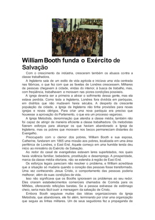 WilliamBooth funda o Exército de
Salvação
Com o crescimento da indústria, cresceram também os abusos contra a
classe trabalhadora.
A Inglaterra saía de um estilo de vida agrícola e iniciava uma vida centrada
nas fábricas, o que fez com que as favelas de Londres crescessem. Milhares
de pessoas chegavam à cidade, vindas do interior, à busca de trabalho, mas,
com freqüência, trabalhavam e moravam nas piores condições possíveis.
A igreja deveria ser a primeira a aliviar o sofrimento dessa gente, mas ela
estava perdida. Como toda a Inglaterra, Londres fora dividida em paróquias,
em distritos que não mudavam havia séculos. A despeito da crescente
população da cidade, a Igreja da Inglaterra não tinha provisões para novas
igrejas e novos clérigos. Para criar uma nova paróquia era preciso que
houvesse a aprovação do Parlamento, o que era um processo vagaroso.
A Igreja Metodista, denominação que atendia a classe média, também não
foi capaz de atingir de maneira eficiente a classe trabalhadora. Os metodistas
fizeram esforços para alcançar os que haviam abandonado a Igreja da
Inglaterra, mas os pobres que moravam nos becos permaneciam distantes do
Evangelho.
Preocupado com o clamor dos pobres, William Booth e sua esposa,
Catherine, fundaram em 1865 uma missão aos pobres, localizada em uma área
periférica de Londres, o East End. Aquele começo em uma humilde tenda deu
início ao ministério do Exército de Salvação.
Ao redor do casal de evangelistas estavam lares superlotados, nos quais
havia violência familiar, bebedeira, prostituição e desemprego. A prosperidade,
marca da classe média vitoriana, não se estendia à região de East End.
Os esforços legais pareciam não resolver o problema, e William acreditava
que a situação só mudaria quando o coração das pessoas fosse transformado.
Uma vez conhecendo Jesus Cristo, o comportamento das pessoas poderia
melhorar; além de suas condições de vida.
Isso não significava que os Booths ignoravam os problemas ao seu redor.
Eles criaram estabelecimentos comerciais chamados de Comida para os
Milhões, oferecendo refeições baratas. Se a pessoa estivesse de estômago
cheio, seria mais fácil ouvir a mensagem da salvação de Cristo.
Embora Booth seguisse muitas das idéias organizacionais da Igreja
Metodista, que abandonara, ele foi além, terminando por criar uma organização
que seguia as linhas militares. Um de seus seguidores fez a propaganda de
 