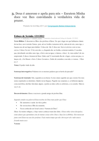 3. Deus é amoroso e apela para nós – Escutem Minha
doce voz lhes convidando à verdadeira vida de
prazer.
Postado há 2nd May 2011 por Congregação Batista Independente
Esboço de Sermão 12112012
Publicado em 09/04/2013 por Ricardo Vicente | Comentários desativadosem Esboço de Sermão 12112012
Texto Bíblico: E disseram os filhos dos profetas a Eliseu: Eis que o lugar em que habitamos diante
da tua face, nos é estreito.Vamos, pois, até ao Jordão e tomemos de lá, cada um de nós, uma viga, e
façamo-nos ali um lugar para habitar. E disse ele: Ide. E disse um: Serve-te de ires com os teus
servos. E disse: Eu irei. E foi com eles; e, chegando eles ao Jordão, cortaram madeira. E sucedeu
que, derrubando um deles uma viga, o ferro caiu na água; e clamou, e disse: Ai, meu senhor! ele era
emprestado. E disse o homem de Deus: Onde caiu? E mostrando-lhe ele o lugar, cortou um pau, e o
lançou ali, e fez flutuar o ferro. E disse: Levanta-o. Então ele estendeu a sua mão e o tomou. 2 Reis
6:1-7
Tema: O poder vindo do alto
Sentença interrogativa: Podemos ter os mesmos poderes que os heróis do passado?
Sentença de transição: Sim, segundo as escrituras: E estes sinais seguirão aos que crerem:Em meu
nome expulsarão os demônios; falarão novas línguas; Pegarão nas serpentes; e, se beberem alguma
coisa mortífera, não lhes fará dano algum; e porão as mãos sobre os enfermos, e os curarão. Marcos
16:17-18
Desenvolvimento: Eliseu o sucessor e grande amigo do profeta Elias.
Segundo estudos na palavra Eliseu recebeu de Deus mais poder que Elias:
 Ele aumentou o azeite da viúva pobre
 Ele ressuscitou o filho da sunamita.
 Ficou conhecido em Israel como o “homem de Deus”.
Eliseu fez muitos milagres, e hoje vamos conhecer mais dois deles. Eliseu tinha vários discípulos;
eram alunos que aprendiam com ele muitas coisas sobre Deus e Suas leis (a Bíblia). Eles moravam
junto com Eliseu na casa dos profetas. Fazia muito tempo que não chovia por ali e tudo estava
ficando muito seco:
Veneno
 