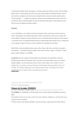 A terra já não produzia frutas nem legumes e não havia quase que nada pra comer. Certo dia, Eliseu
pediu a Geazi, um dos rapazes, para fazer uma sopa, então apanhou uma planta diferente, que ele
não conhecia, e preparou com ela uma sopa. Quando todos já estavam comendo, alguém gritou:
“morte na panela…!”. A planta era venenosa. Será que os que experimentaram iriam morrer? Na
mesma hora, Eliseu misturou farinha na sopa, e já não havia mais perigo. Todos puderam comer.
Esse foi mais um milagre que Eliseu realizou.
Machado
A casa onde Eliseu e seus amigos moravam era pequena, então, resolveram construir uma casa
maior. Eles pegaram um machado emprestado e foram a uma floresta, à beira do rio Jordão, para
retirar madeira. Enquanto estavam cortando a árvore, o machado soltou das mãos de um dos rapazes
e caiu dentro do rio. O machado afundou porque era muito pesado, Mas pesado do que o martelo que
vocês seguram. E agora? Como vão cortar a madeira? E o machado nem era deles!
Então Eliseu cortou um pedaço de pau e jogou sobre o lugar onde caíra o machado e de repente…
que surpresa… o machado começou a flutuar. Eliseu disse ao moço: “pegue o machado”. O rapaz
pegou e pode continuar o seu trabalho.
Conclusão: Para nós é impossível fazer flutuar essa ferramenta, mas para Eliseu não houve
problema porque Deus lhe deu poder. Eliseu fez muitas coisas para ajudar as pessoas e realizou
grandes milagres. Era um homem que amava a Deus e fazia sempre a Sua vontade. Nós não
podemos fazer as mesmas coisas que Eliseu fez, mas há muitas outras que podemos fazer, por
exemplo: dar comida a alguém que está com fome; falar de Jesus a um amigo ou até mesmo
convidá-lo para via à igreja. O que você pode fazer para Deus?
PARTILHAR:
Comentários desativadosemEsboço de Sermão 12112012
Publicado em Esboço de Sermão
Esboço de Sermão 29102012
Publicado em 04/04/2013 por Ricardo Vicente | Comentários desativadosem Esboço de Sermão 29102012
Texto Bíblico: E, cumprindo-se o dia de Pentecostes, estavam todos concordemente no mesmo
lugar;
E de repente veio do céu um som, como de um vento veemente e impetuoso, e encheu toda a casa
em que estavam assentados.
E foram vistas por eles línguas repartidas, como que de fogo, as quais pousaram sobre cada um
 