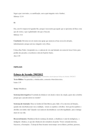 Segui a paz com todos, e a santificação, sem a qual ninguém verá o Senhor;
Hebreus 12:14
Fé
Ora, sem fé é impossível agradar-lhe; porque é necessário que aquele que se aproxima de Deus creia
que ele existe, e que é galardoador dos que o buscam.
Hebreus 11:6
Conclusão: Devemos ter em mente uma igreja que anuncia as boas novas de salvação,
indistintamente porque sem isso ninguém verá a Deus.
E disse-lhes Pedro: Arrependei-vos, e cada um de vós seja batizado em nome de Jesus Cristo, para
perdão dos pecados; e recebereis o dom do Espírito Santo;
Atos 2:38
PARTILHAR:
Esboço de Sermão 29032012
Publicado em 18/02/2013 por Ricardo Vicente | Comentários desativadosem Esboço de Sermão 29032012
Texto Bíblico: Se quiserdes, e obedecerdes, comereis o bem desta terra.
Isaías 1:19
Tema: Obediência
Sentença interrogativa: O sentindo de obedecer vem desde o inicio da criação, quem não se lembra
porque que o pecado entrou no mundo?
Sentença de transição: Deus no Jardim do Éden liberou para Adão e Eva decretos de bênçãos,
quando eles desobedeceram veio a maldição, vieram os espinhos e abrolhos. Será que há espinhos e
abrolhos em minha vida? Quando você anda em desobediência você abre legalidades para o inimigo
atuar em sua vida.
Desenvolvimento: Obediência fala de mudança de atitude, a obediência é sinal de inteligência, o
inteligente obedece, os que não obedecem são somadores de perda. Vivem somando derrotas,
fracassos, e frustrações. É desejo de Deus levantar neste tempo: novos líderes, profetas, pastores,
 