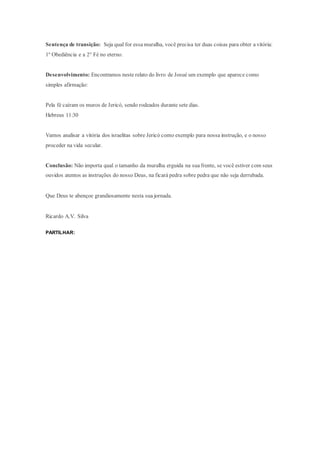 Sentença de transição: Seja qual for essa muralha, você precisa ter duas coisas para obter a vitória:
1º Obediência e a 2° Fé no eterno.
Desenvolvimento: Encontramos neste relato do livro de Josué um exemplo que aparece como
simples afirmação:
Pela fé caíram os muros de Jericó, sendo rodeados durante sete dias.
Hebreus 11:30
Vamos analisar a vitória dos israelitas sobre Jericó como exemplo para nossa instrução, e o nosso
proceder na vida secular.
Conclusão: Não importa qual o tamanho da muralha erguida na sua frente, se você estiver com seus
ouvidos atentos as instruções do nosso Deus, na ficará pedra sobre pedra que não seja derrubada.
Que Deus te abençoe grandiosamente nesta sua jornada.
Ricardo A.V. Silva
PARTILHAR:
 