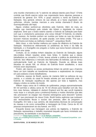 uma reunião chamando-a de "o exército de aleluias lutando para Deus". O forte
controle que Booth exercia sobre sua organização levou algumas pessoas a
chamá-lo de general. Em 1878, o grupo assumiu o nome de Exército de
Salvação. Seu general, cônscio de sua atitude, já o havia organizado com
uniformes, oficiais, bandas marciais e uma revista chamada O Brado da
Guerra(publicada até hoje).
Alguns cristãos sentiram-se ofendidos pelo Exército. Além do mais, as
bandas que marchavam pela cidade não tinham a dignidade da música
anglicana. Será que o Diabo estaria usando o Exército de Salvação para fazer
com que o cristianismo parecesse uma coisa ridícula? O Exército, no entanto,
fazia sucesso. As bandas podiam ser ouvidas por todas as ruas da cidade e
tocavam músicas seculares, de apelo popular, com letras cristãs. "Por que o
Diabo ficaria com todas as melhores músicas?", perguntava Booth.
Além disso, a vida familiar melhorou por causa da influência do Exército de
Salvação. Abordava-se efetivamente os problemas da fome e da falta de
habitação, e o Evangelho era pregado a muitos que nunca haviam colocado os
pés em uma igreja.
Contudo, se os cristãos tinham objeções ao Exército de Salvação, alguns
não-cristãos tinham reações ainda mais fortes. A medida que a classe
trabalhadora se convertia a Cristo, levava adiante a política de abstinência do
Exército. Isso influenciou o mercado dos fabricantes de bebidas, que se tornou
particularmente hostil ao Exército de Salvação. Durante as últimas duas
décadas do século XIX, os oficiais do Exército foram assaltados, e seus
imóveis eram depredados.
Porém, até mesmo os piores zombadores tinham de admitir que o Exército
fizera um bom trabalho ao transformar devassos e exploradores de crianças
em pais estáveis e bons trabalhadores.
Catherine, esposa de Booth, apoiou de maneira hábil os esforços de seu
marido, e a missão do casal foi levada adiante por sua numerosa prole. O
Exército de Salvação espalhou-se não apenas por toda a Inglaterra, mas
chegou a todos os cantos do mundo.
William viajou cerca de 8 milhões de quilômetros, pregou aproximadamente
60 mil sermões e alistou cerca de 16 mil oficiais para trabalhar com ele. Seu
livro mais famoso, intitulado In darkest England and the way out [A Inglaterra
mais torpe e a solução para o problema] mostrou a muitos vitorianos que eles
não precisavam se engajar nas missões estrangeiras para descobrir "pobres
ímpios" que precisavam de Jesus Cristo. Booth fundou agências que cuidavam
das necessidades físicas e sociais das pessoas, além de pregarem o
Evangelho. Em toda a sua carreira, ele desenvolveu técnicas de comunicação
às massas e de como compartilhar a mensagem de Cristo. Cerca de 40 mil
pessoas compareceram ao seu funeral, em 1912.
Enquanto levava sua mensagem aos pobres da Inglaterra, o Exército de
Salvação representava o trabalho incansável daquele que havia ministrado aos
pescadores, às meretrizes e aos leprosos.
Postado por Pastor Paulo Fuzinato às 13:16 Nenhum comentário:
Enviar por e-mailBlogThis!Compartilhar no TwitterCompartilhar no FacebookCompartilhar com
o Pinterest
QUINTA-FEIRA, 22 DE MARÇO DE 2012
 