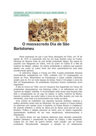 GRANDES ACONTECIMENTOS QUE MARCARAM O
CRISTIANISMO.
O massacredo Dia de São
Bartolomeu
Havia esperança de que a paz fosse alcançada em Paris, em 18 de
agosto de 1572. O casamento real iria unir duas facções rivais na França.
Henrique de Navarra vinha de uma família protestante íntegra. Ele estava se
casando com Margarida de Valois, irmã do jovem rei Carlos IX e filha de
Catarina de Medilei, católica. Os nobres protestantes e católicos que estavam
lutando uns contra os outros havia dez anos apresentaram-se para esse
acontecimento glorioso.
O calvinismo chegou à França em 1555. A igreja protestante francesa
foioficialmente estabelecida em 1559, contando com 72 congregações no
sínodo de Paris. Missionários de Estrasburgo e outras cidades calvinistas
anuíam para lá. Em um curto espaço de tempo, havia 2 mil igrejas e cerca de
400 mil freqüentadores. Os protestantes franceses ficaram conhecidos como
huguenotes.
A luta se iniciou em 1562, com um massacre dos huguenotes em Vassy. Os
protestantes desenvolveram sua liderança militar e se defenderam em três
"guerras de religião" distintas. A movimentação entre essas duas facções tinha
toda a complexidade de um jogo de xadrez. A rainha, Catarina de Mediei,
buscara consolidar seu poder sobre o trono de seu filho, levando, por meio de
artimanhas, seus rivais a se posicionarem uns contra os outros.
Uma mistura de rivalidades nos aspectos nacional, dinástico, religioso e
político alimentou ainda mais as diferenças. De que maneira a França poderia
se relacionar com nações como a Espanha, os Países Baixos e a Inglaterra?
No aspecto dinástico, a rainha se aliara aos de Guisa, para opor-se aos de
Bourbon. Política e religião pareciam se fundir, pois os nobres huguenotes
apresentavam tendência de ser mais republicanos, antimonarquistas e
antipapistas.
Ao mesmo tempo em que Catarina elaborava esse intricado casamento,
também planejava o assassinato de Gaspar de Coligny, o líder huguenote.
Coligny era um herói de guerra francês, muito popular, que se tornara
protestante. Recentemente, alcançara a atenção do rei adolescente.
 