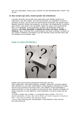 bem sua capacidade: "Acaso, para o Senhor há coisa demasiadamente difícil?" (Gn
18:14).
3) Deus sempre age certo, mesmo quando não entendemos
A grande provação veio quando Deus pede agora para Abraão sacrificar em
holocausto o seu filho Isaque. Isso não fazia sentido, era totalmente contrario a
promessa de Deus, que iria fazer dos descendentes de Abraão uma grande nação.
Naquele momento Abraão não perguntou ou dúvidou. Ele simplesmente se levanta
pela amanha para fazer o que foi pedido. Depois de muitos anos questionando
Deus, e se rebelando contra a liderança de Deus, ele finalmente tentou ser
obediente. Ele tinha aprendido o segredo de andar com Deus: Confiar e
obedecer. Deus tinha sido fiel a cada promessa que fizera a Abraão e confiava no
seu caráter. Finalmente percebemos que não devemos tentar entender Deus mas
sim obedecê-Lo em primeiro lugar.
QUAL É O SEU POTÊNCIAL?
Sempre que você encontrar pessoascom potencial, tem que
fazer umaescolha. Você pode prejudicar ouajudar. Muitos por encontrar alguém
mais espiritual ou com mais conhecimento, tenta prejudicar motivado por inveja,
isso foi o que aconteceu com Saul e Davi, mas imagina se Saul entendesse o
potencial de Davi e o que ele poderia acrescentar ao reino. Quando vocêajuda um
amigo a alcançar os seus objetivos, você compartilha com ele as vitória que ele
recebe.
Em todo o tempo ama o amigo; e na angústia nasce o irmão.( Pv 17:17)
Quando pensamos em Davi, logo vem à mente um homem segundo ocoração de
Deus. Aqui está um homem que alcançou grande
sucesso. Davi enfrentouuma forteoposição. Todos disseram a Davi que ele
nao tinha potencial.
 