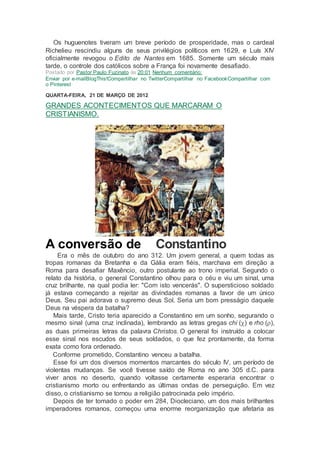 Os huguenotes tiveram um breve período de prosperidade, mas o cardeal
Richelieu rescindiu alguns de seus privilégios políticos em 1629, e Luís XIV
oficialmente revogou o Edito de Nantes em 1685. Somente um século mais
tarde, o controle dos católicos sobre a França foi novamente desafiado.
Postado por Pastor Paulo Fuzinato às 20:01 Nenhum comentário:
Enviar por e-mailBlogThis!Compartilhar no TwitterCompartilhar no FacebookCompartilhar com
o Pinterest
QUARTA-FEIRA, 21 DE MARÇO DE 2012
GRANDES ACONTECIMENTOS QUE MARCARAM O
CRISTIANISMO.
A conversão de Constantino
Era o mês de outubro do ano 312. Um jovem general, a quem todas as
tropas romanas da Bretanha e da Gália eram fiéis, marchava em direção a
Roma para desafiar Maxêncio, outro postulante ao trono imperial. Segundo o
relato da história, o general Constantino olhou para o céu e viu um sinal, uma
cruz brilhante, na qual podia ler: "Com isto vencerás". O supersticioso soldado
já estava começando a rejeitar as divindades romanas a favor de um único
Deus. Seu pai adorava o supremo deus Sol. Seria um bom presságio daquele
Deus na véspera da batalha?
Mais tarde, Cristo teria aparecido a Constantino em um sonho, segurando o
mesmo sinal (uma cruz inclinada), lembrando as letras gregas chi () e rho (),
as duas primeiras letras da palavra Christos. O general foi instruído a colocar
esse sinal nos escudos de seus soldados, o que fez prontamente, da forma
exata como fora ordenado.
Conforme prometido, Constantino venceu a batalha.
Esse foi um dos diversos momentos marcantes do século IV, um período de
violentas mudanças. Se você tivesse saído de Roma no ano 305 d.C. para
viver anos no deserto, quando voltasse certamente esperaria encontrar o
cristianismo morto ou enfrentando as últimas ondas de perseguição. Em vez
disso, o cristianismo se tornou a religião patrocinada pelo império.
Depois de ter tomado o poder em 284, Diocleciano, um dos mais brilhantes
imperadores romanos, começou uma enorme reorganização que afetaria as
 